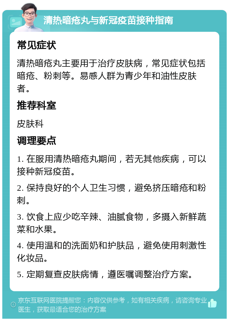 清热暗疮丸与新冠疫苗接种指南 常见症状 清热暗疮丸主要用于治疗皮肤病，常见症状包括暗疮、粉刺等。易感人群为青少年和油性皮肤者。 推荐科室 皮肤科 调理要点 1. 在服用清热暗疮丸期间，若无其他疾病，可以接种新冠疫苗。 2. 保持良好的个人卫生习惯，避免挤压暗疮和粉刺。 3. 饮食上应少吃辛辣、油腻食物，多摄入新鲜蔬菜和水果。 4. 使用温和的洗面奶和护肤品，避免使用刺激性化妆品。 5. 定期复查皮肤病情，遵医嘱调整治疗方案。