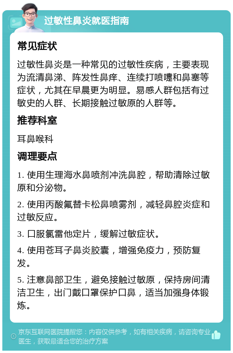 过敏性鼻炎就医指南 常见症状 过敏性鼻炎是一种常见的过敏性疾病，主要表现为流清鼻涕、阵发性鼻痒、连续打喷嚏和鼻塞等症状，尤其在早晨更为明显。易感人群包括有过敏史的人群、长期接触过敏原的人群等。 推荐科室 耳鼻喉科 调理要点 1. 使用生理海水鼻喷剂冲洗鼻腔，帮助清除过敏原和分泌物。 2. 使用丙酸氟替卡松鼻喷雾剂，减轻鼻腔炎症和过敏反应。 3. 口服氯雷他定片，缓解过敏症状。 4. 使用苍耳子鼻炎胶囊，增强免疫力，预防复发。 5. 注意鼻部卫生，避免接触过敏原，保持房间清洁卫生，出门戴口罩保护口鼻，适当加强身体锻炼。