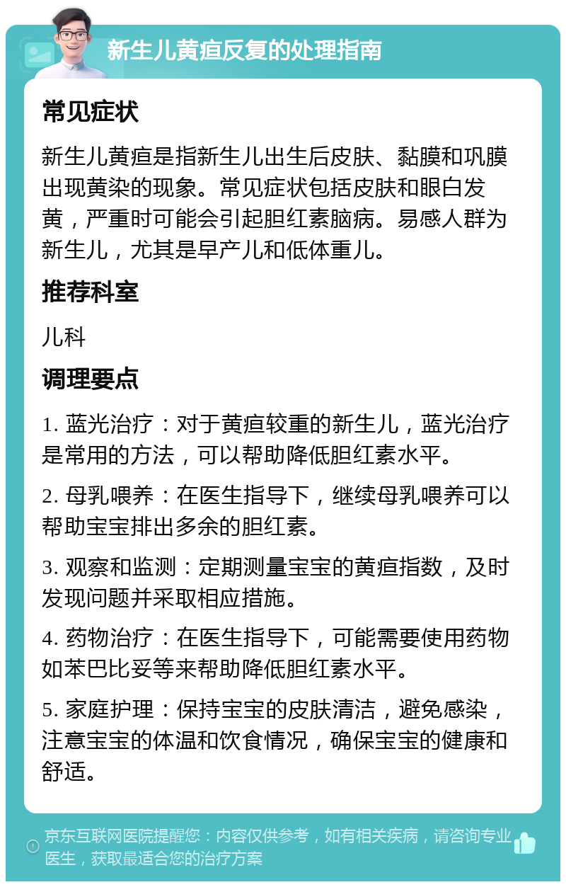 新生儿黄疸反复的处理指南 常见症状 新生儿黄疸是指新生儿出生后皮肤、黏膜和巩膜出现黄染的现象。常见症状包括皮肤和眼白发黄，严重时可能会引起胆红素脑病。易感人群为新生儿，尤其是早产儿和低体重儿。 推荐科室 儿科 调理要点 1. 蓝光治疗：对于黄疸较重的新生儿，蓝光治疗是常用的方法，可以帮助降低胆红素水平。 2. 母乳喂养：在医生指导下，继续母乳喂养可以帮助宝宝排出多余的胆红素。 3. 观察和监测：定期测量宝宝的黄疸指数，及时发现问题并采取相应措施。 4. 药物治疗：在医生指导下，可能需要使用药物如苯巴比妥等来帮助降低胆红素水平。 5. 家庭护理：保持宝宝的皮肤清洁，避免感染，注意宝宝的体温和饮食情况，确保宝宝的健康和舒适。