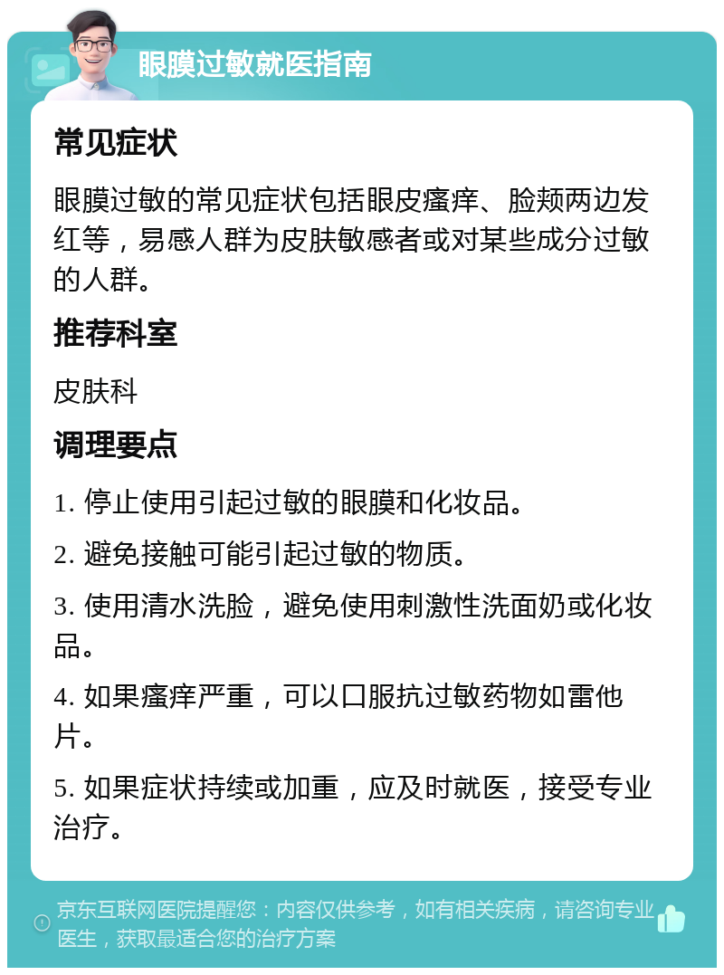 眼膜过敏就医指南 常见症状 眼膜过敏的常见症状包括眼皮瘙痒、脸颊两边发红等，易感人群为皮肤敏感者或对某些成分过敏的人群。 推荐科室 皮肤科 调理要点 1. 停止使用引起过敏的眼膜和化妆品。 2. 避免接触可能引起过敏的物质。 3. 使用清水洗脸，避免使用刺激性洗面奶或化妆品。 4. 如果瘙痒严重，可以口服抗过敏药物如雷他片。 5. 如果症状持续或加重，应及时就医，接受专业治疗。