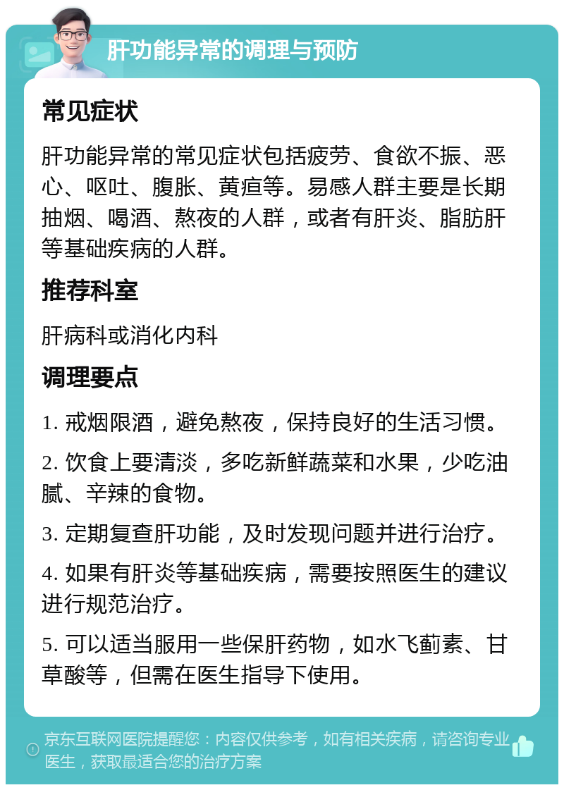 肝功能异常的调理与预防 常见症状 肝功能异常的常见症状包括疲劳、食欲不振、恶心、呕吐、腹胀、黄疸等。易感人群主要是长期抽烟、喝酒、熬夜的人群，或者有肝炎、脂肪肝等基础疾病的人群。 推荐科室 肝病科或消化内科 调理要点 1. 戒烟限酒，避免熬夜，保持良好的生活习惯。 2. 饮食上要清淡，多吃新鲜蔬菜和水果，少吃油腻、辛辣的食物。 3. 定期复查肝功能，及时发现问题并进行治疗。 4. 如果有肝炎等基础疾病，需要按照医生的建议进行规范治疗。 5. 可以适当服用一些保肝药物，如水飞蓟素、甘草酸等，但需在医生指导下使用。