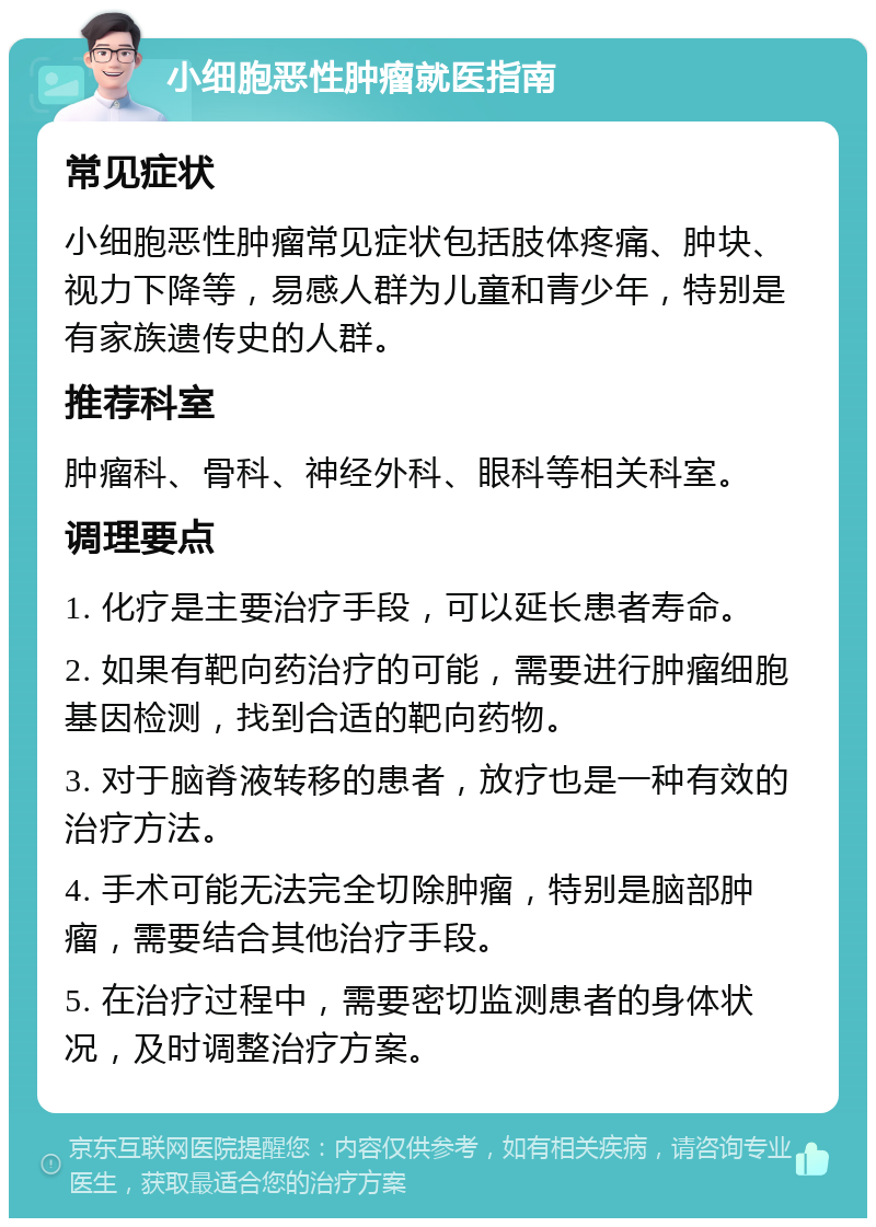 小细胞恶性肿瘤就医指南 常见症状 小细胞恶性肿瘤常见症状包括肢体疼痛、肿块、视力下降等，易感人群为儿童和青少年，特别是有家族遗传史的人群。 推荐科室 肿瘤科、骨科、神经外科、眼科等相关科室。 调理要点 1. 化疗是主要治疗手段，可以延长患者寿命。 2. 如果有靶向药治疗的可能，需要进行肿瘤细胞基因检测，找到合适的靶向药物。 3. 对于脑脊液转移的患者，放疗也是一种有效的治疗方法。 4. 手术可能无法完全切除肿瘤，特别是脑部肿瘤，需要结合其他治疗手段。 5. 在治疗过程中，需要密切监测患者的身体状况，及时调整治疗方案。