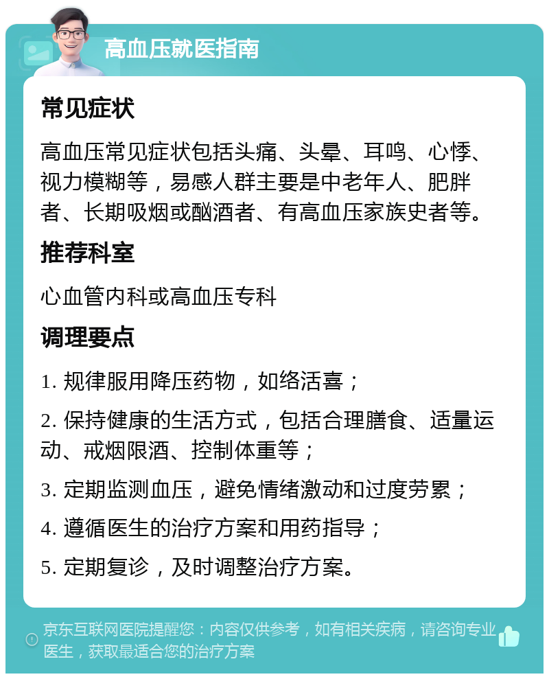 高血压就医指南 常见症状 高血压常见症状包括头痛、头晕、耳鸣、心悸、视力模糊等，易感人群主要是中老年人、肥胖者、长期吸烟或酗酒者、有高血压家族史者等。 推荐科室 心血管内科或高血压专科 调理要点 1. 规律服用降压药物，如络活喜； 2. 保持健康的生活方式，包括合理膳食、适量运动、戒烟限酒、控制体重等； 3. 定期监测血压，避免情绪激动和过度劳累； 4. 遵循医生的治疗方案和用药指导； 5. 定期复诊，及时调整治疗方案。