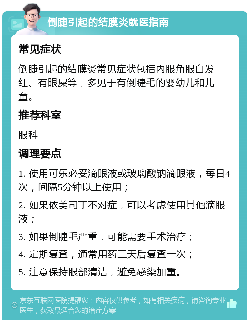 倒睫引起的结膜炎就医指南 常见症状 倒睫引起的结膜炎常见症状包括内眼角眼白发红、有眼屎等，多见于有倒睫毛的婴幼儿和儿童。 推荐科室 眼科 调理要点 1. 使用可乐必妥滴眼液或玻璃酸钠滴眼液，每日4次，间隔5分钟以上使用； 2. 如果依美司丁不对症，可以考虑使用其他滴眼液； 3. 如果倒睫毛严重，可能需要手术治疗； 4. 定期复查，通常用药三天后复查一次； 5. 注意保持眼部清洁，避免感染加重。