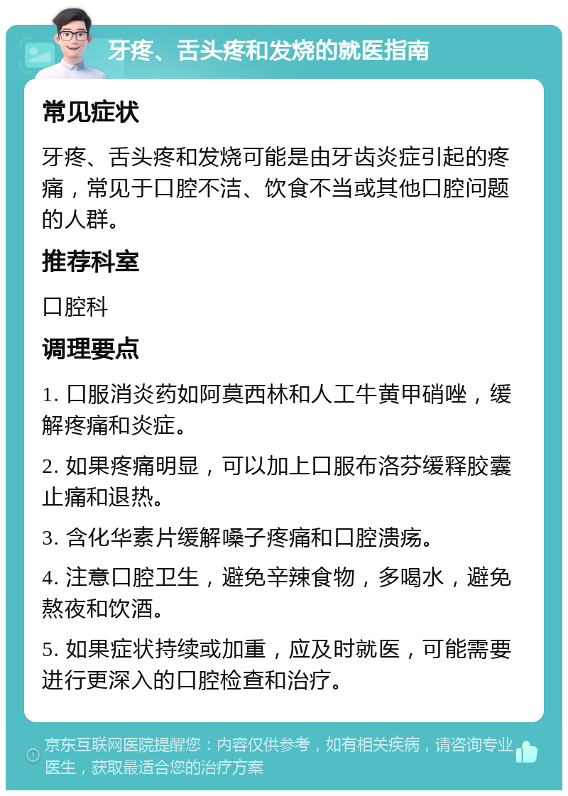 牙疼、舌头疼和发烧的就医指南 常见症状 牙疼、舌头疼和发烧可能是由牙齿炎症引起的疼痛，常见于口腔不洁、饮食不当或其他口腔问题的人群。 推荐科室 口腔科 调理要点 1. 口服消炎药如阿莫西林和人工牛黄甲硝唑，缓解疼痛和炎症。 2. 如果疼痛明显，可以加上口服布洛芬缓释胶囊止痛和退热。 3. 含化华素片缓解嗓子疼痛和口腔溃疡。 4. 注意口腔卫生，避免辛辣食物，多喝水，避免熬夜和饮酒。 5. 如果症状持续或加重，应及时就医，可能需要进行更深入的口腔检查和治疗。