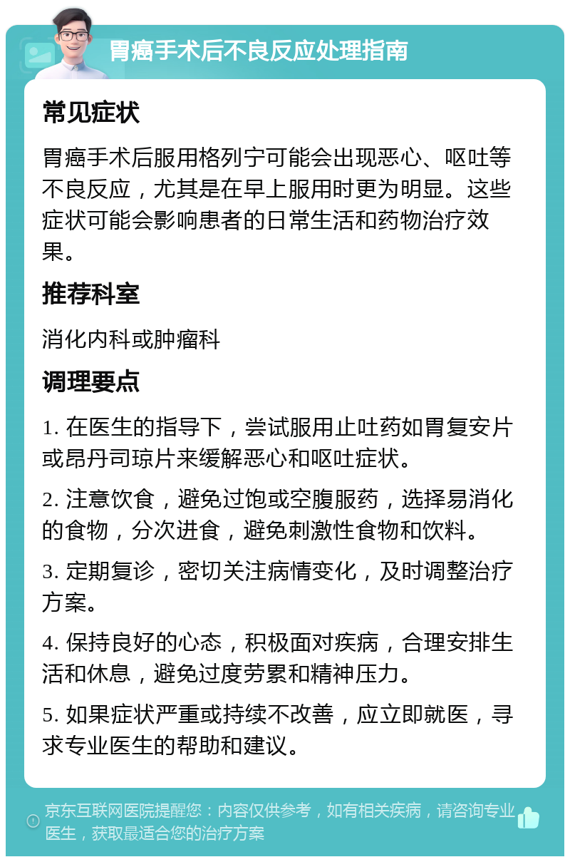 胃癌手术后不良反应处理指南 常见症状 胃癌手术后服用格列宁可能会出现恶心、呕吐等不良反应，尤其是在早上服用时更为明显。这些症状可能会影响患者的日常生活和药物治疗效果。 推荐科室 消化内科或肿瘤科 调理要点 1. 在医生的指导下，尝试服用止吐药如胃复安片或昂丹司琼片来缓解恶心和呕吐症状。 2. 注意饮食，避免过饱或空腹服药，选择易消化的食物，分次进食，避免刺激性食物和饮料。 3. 定期复诊，密切关注病情变化，及时调整治疗方案。 4. 保持良好的心态，积极面对疾病，合理安排生活和休息，避免过度劳累和精神压力。 5. 如果症状严重或持续不改善，应立即就医，寻求专业医生的帮助和建议。