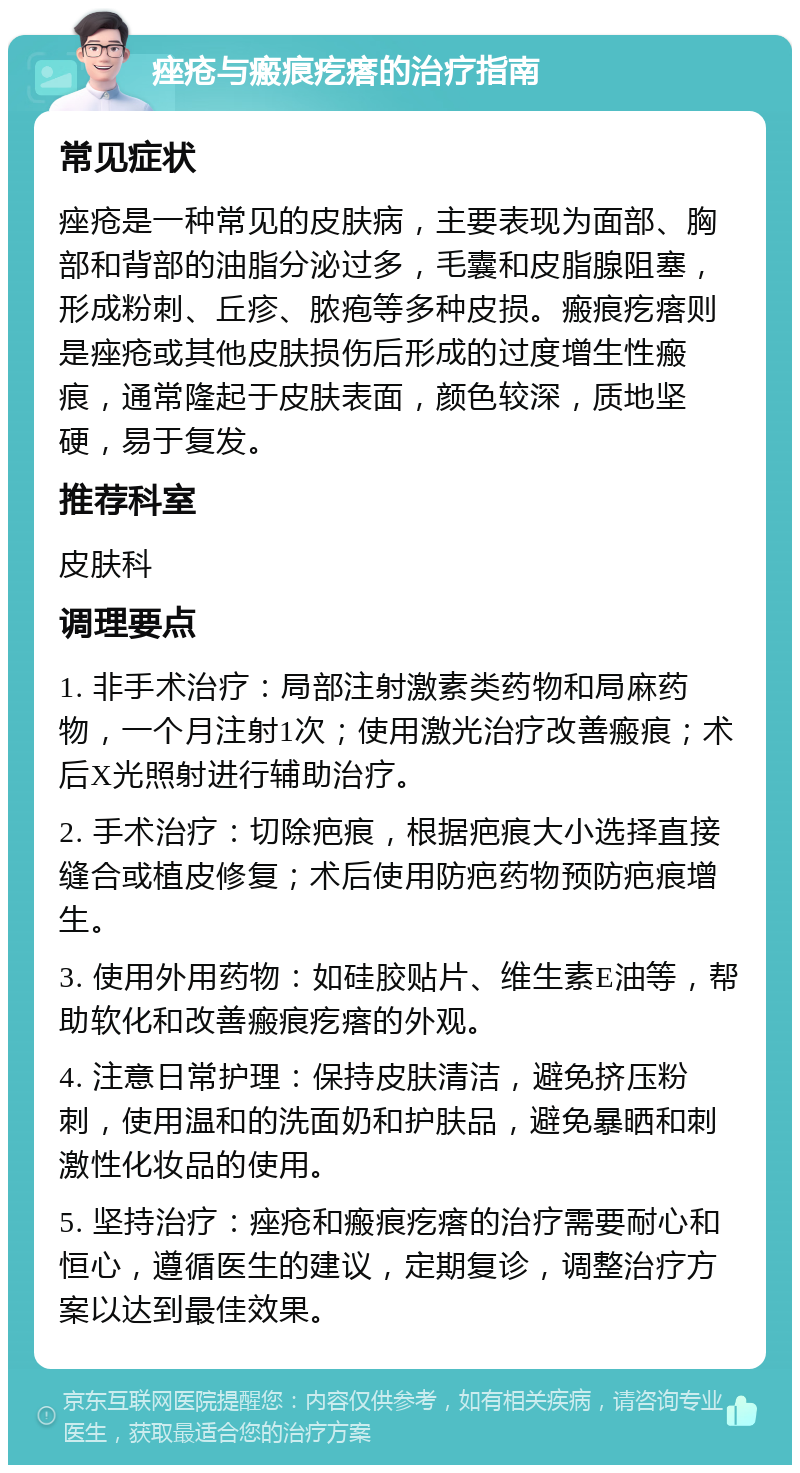 痤疮与瘢痕疙瘩的治疗指南 常见症状 痤疮是一种常见的皮肤病，主要表现为面部、胸部和背部的油脂分泌过多，毛囊和皮脂腺阻塞，形成粉刺、丘疹、脓疱等多种皮损。瘢痕疙瘩则是痤疮或其他皮肤损伤后形成的过度增生性瘢痕，通常隆起于皮肤表面，颜色较深，质地坚硬，易于复发。 推荐科室 皮肤科 调理要点 1. 非手术治疗：局部注射激素类药物和局麻药物，一个月注射1次；使用激光治疗改善瘢痕；术后X光照射进行辅助治疗。 2. 手术治疗：切除疤痕，根据疤痕大小选择直接缝合或植皮修复；术后使用防疤药物预防疤痕增生。 3. 使用外用药物：如硅胶贴片、维生素E油等，帮助软化和改善瘢痕疙瘩的外观。 4. 注意日常护理：保持皮肤清洁，避免挤压粉刺，使用温和的洗面奶和护肤品，避免暴晒和刺激性化妆品的使用。 5. 坚持治疗：痤疮和瘢痕疙瘩的治疗需要耐心和恒心，遵循医生的建议，定期复诊，调整治疗方案以达到最佳效果。