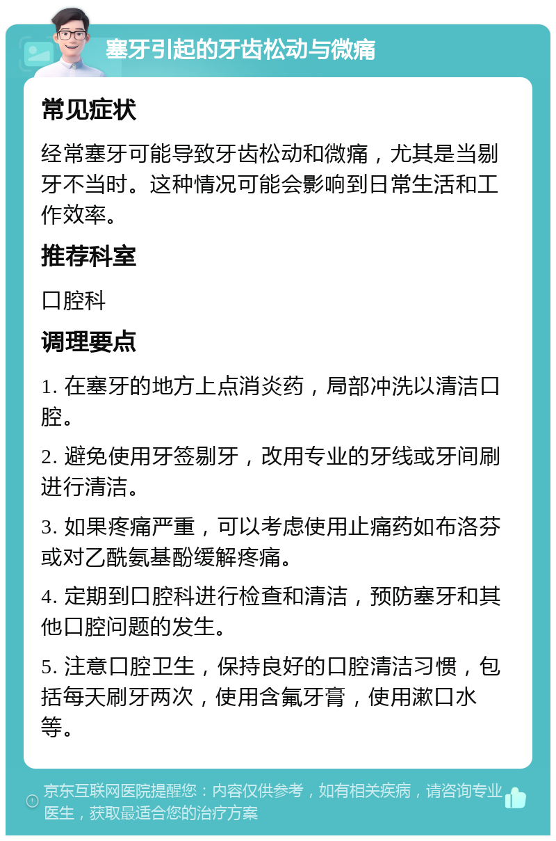 塞牙引起的牙齿松动与微痛 常见症状 经常塞牙可能导致牙齿松动和微痛，尤其是当剔牙不当时。这种情况可能会影响到日常生活和工作效率。 推荐科室 口腔科 调理要点 1. 在塞牙的地方上点消炎药，局部冲洗以清洁口腔。 2. 避免使用牙签剔牙，改用专业的牙线或牙间刷进行清洁。 3. 如果疼痛严重，可以考虑使用止痛药如布洛芬或对乙酰氨基酚缓解疼痛。 4. 定期到口腔科进行检查和清洁，预防塞牙和其他口腔问题的发生。 5. 注意口腔卫生，保持良好的口腔清洁习惯，包括每天刷牙两次，使用含氟牙膏，使用漱口水等。