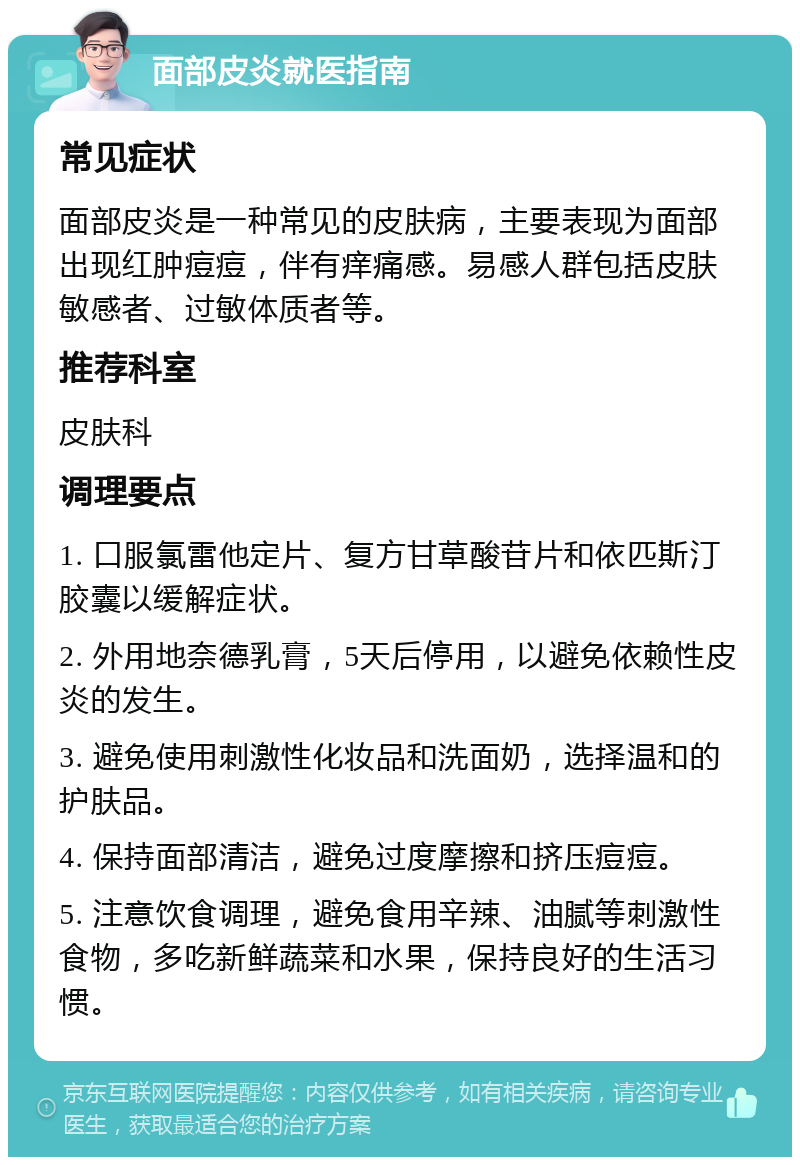 面部皮炎就医指南 常见症状 面部皮炎是一种常见的皮肤病，主要表现为面部出现红肿痘痘，伴有痒痛感。易感人群包括皮肤敏感者、过敏体质者等。 推荐科室 皮肤科 调理要点 1. 口服氯雷他定片、复方甘草酸苷片和依匹斯汀胶囊以缓解症状。 2. 外用地奈德乳膏，5天后停用，以避免依赖性皮炎的发生。 3. 避免使用刺激性化妆品和洗面奶，选择温和的护肤品。 4. 保持面部清洁，避免过度摩擦和挤压痘痘。 5. 注意饮食调理，避免食用辛辣、油腻等刺激性食物，多吃新鲜蔬菜和水果，保持良好的生活习惯。