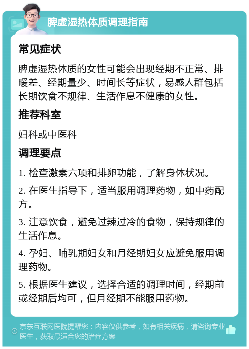 脾虚湿热体质调理指南 常见症状 脾虚湿热体质的女性可能会出现经期不正常、排暖差、经期量少、时间长等症状，易感人群包括长期饮食不规律、生活作息不健康的女性。 推荐科室 妇科或中医科 调理要点 1. 检查激素六项和排卵功能，了解身体状况。 2. 在医生指导下，适当服用调理药物，如中药配方。 3. 注意饮食，避免过辣过冷的食物，保持规律的生活作息。 4. 孕妇、哺乳期妇女和月经期妇女应避免服用调理药物。 5. 根据医生建议，选择合适的调理时间，经期前或经期后均可，但月经期不能服用药物。