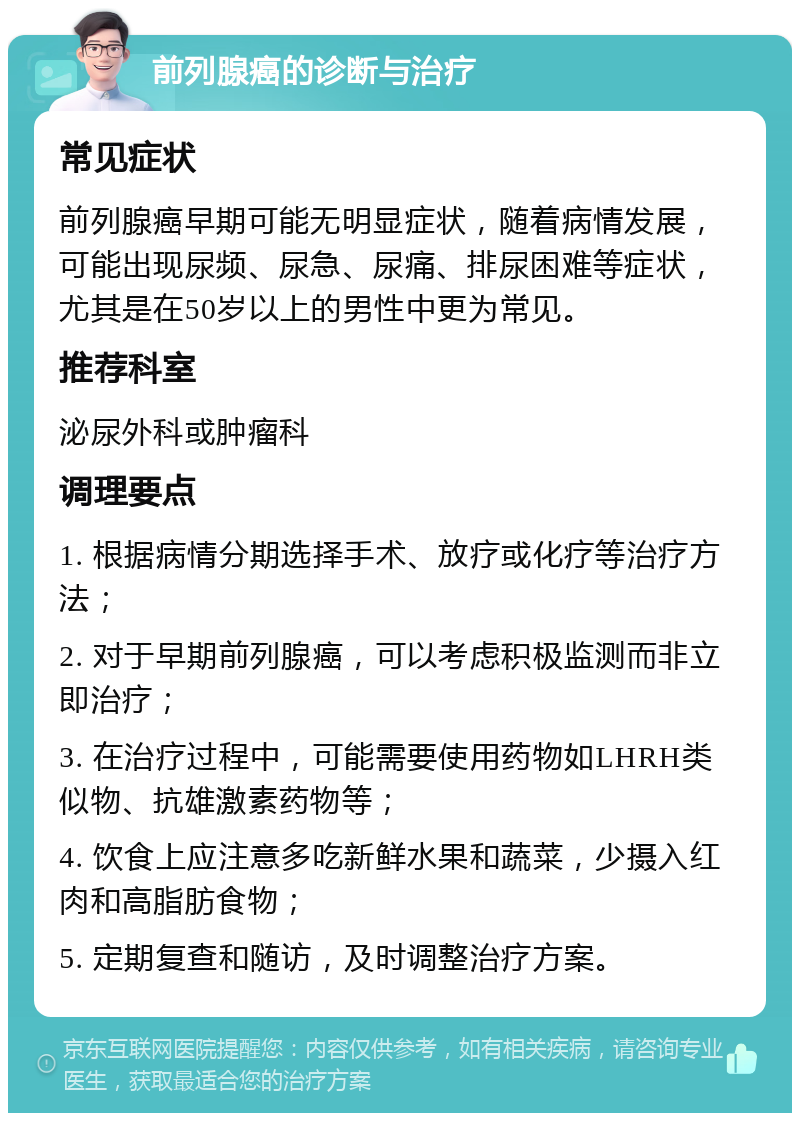 前列腺癌的诊断与治疗 常见症状 前列腺癌早期可能无明显症状，随着病情发展，可能出现尿频、尿急、尿痛、排尿困难等症状，尤其是在50岁以上的男性中更为常见。 推荐科室 泌尿外科或肿瘤科 调理要点 1. 根据病情分期选择手术、放疗或化疗等治疗方法； 2. 对于早期前列腺癌，可以考虑积极监测而非立即治疗； 3. 在治疗过程中，可能需要使用药物如LHRH类似物、抗雄激素药物等； 4. 饮食上应注意多吃新鲜水果和蔬菜，少摄入红肉和高脂肪食物； 5. 定期复查和随访，及时调整治疗方案。