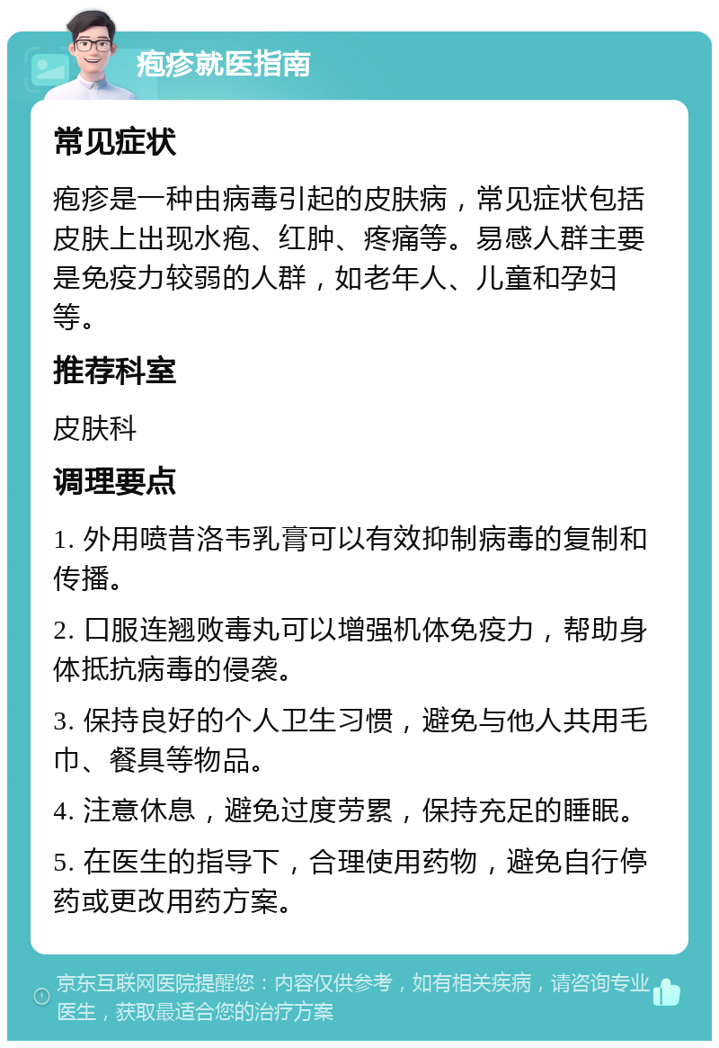 疱疹就医指南 常见症状 疱疹是一种由病毒引起的皮肤病，常见症状包括皮肤上出现水疱、红肿、疼痛等。易感人群主要是免疫力较弱的人群，如老年人、儿童和孕妇等。 推荐科室 皮肤科 调理要点 1. 外用喷昔洛韦乳膏可以有效抑制病毒的复制和传播。 2. 口服连翘败毒丸可以增强机体免疫力，帮助身体抵抗病毒的侵袭。 3. 保持良好的个人卫生习惯，避免与他人共用毛巾、餐具等物品。 4. 注意休息，避免过度劳累，保持充足的睡眠。 5. 在医生的指导下，合理使用药物，避免自行停药或更改用药方案。