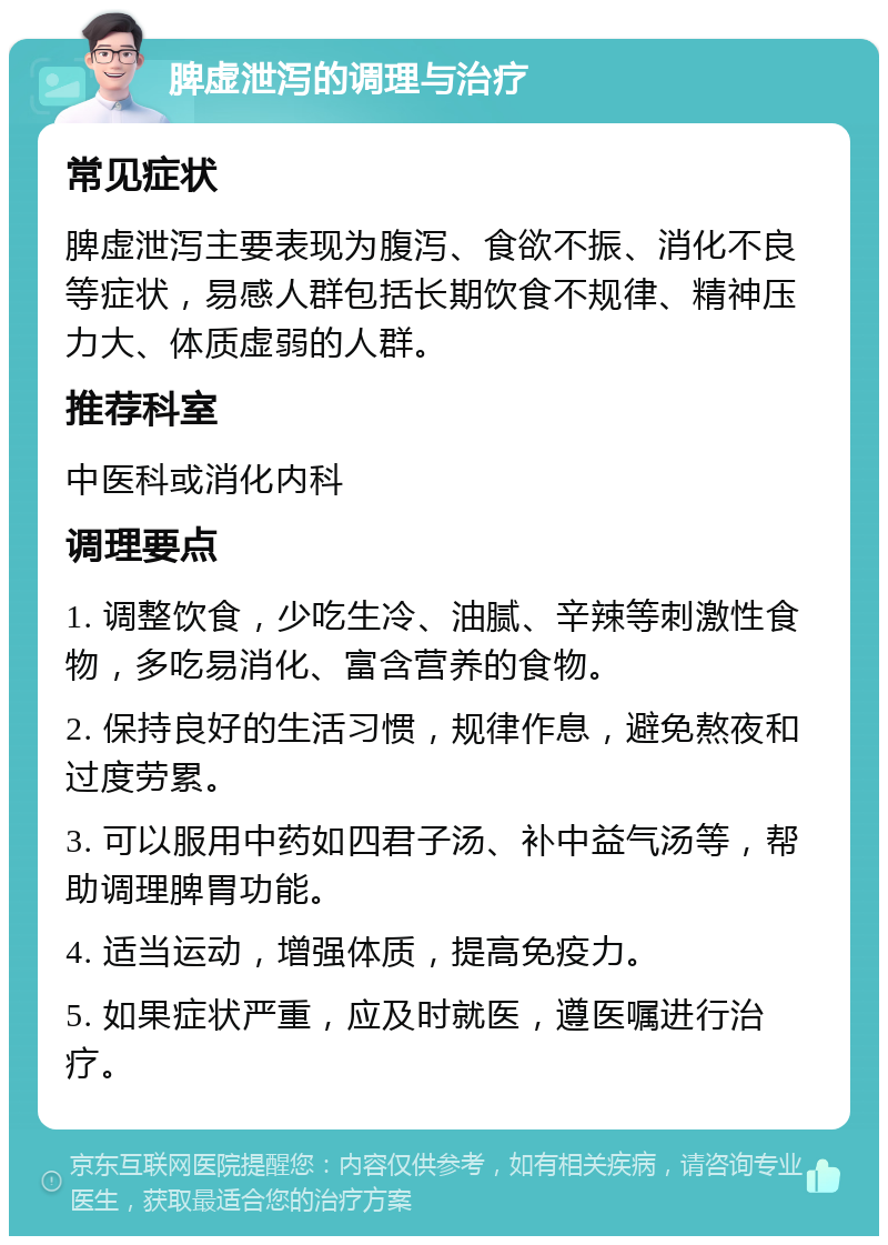 脾虚泄泻的调理与治疗 常见症状 脾虚泄泻主要表现为腹泻、食欲不振、消化不良等症状，易感人群包括长期饮食不规律、精神压力大、体质虚弱的人群。 推荐科室 中医科或消化内科 调理要点 1. 调整饮食，少吃生冷、油腻、辛辣等刺激性食物，多吃易消化、富含营养的食物。 2. 保持良好的生活习惯，规律作息，避免熬夜和过度劳累。 3. 可以服用中药如四君子汤、补中益气汤等，帮助调理脾胃功能。 4. 适当运动，增强体质，提高免疫力。 5. 如果症状严重，应及时就医，遵医嘱进行治疗。