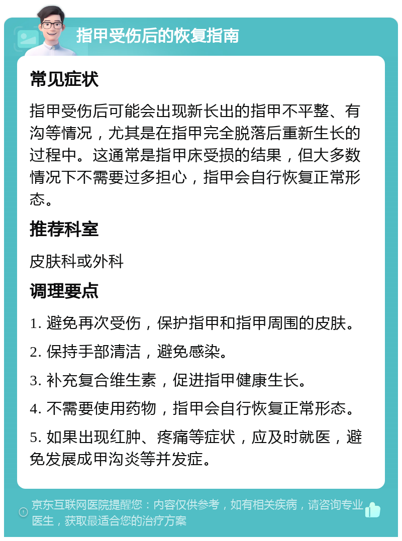 指甲受伤后的恢复指南 常见症状 指甲受伤后可能会出现新长出的指甲不平整、有沟等情况，尤其是在指甲完全脱落后重新生长的过程中。这通常是指甲床受损的结果，但大多数情况下不需要过多担心，指甲会自行恢复正常形态。 推荐科室 皮肤科或外科 调理要点 1. 避免再次受伤，保护指甲和指甲周围的皮肤。 2. 保持手部清洁，避免感染。 3. 补充复合维生素，促进指甲健康生长。 4. 不需要使用药物，指甲会自行恢复正常形态。 5. 如果出现红肿、疼痛等症状，应及时就医，避免发展成甲沟炎等并发症。