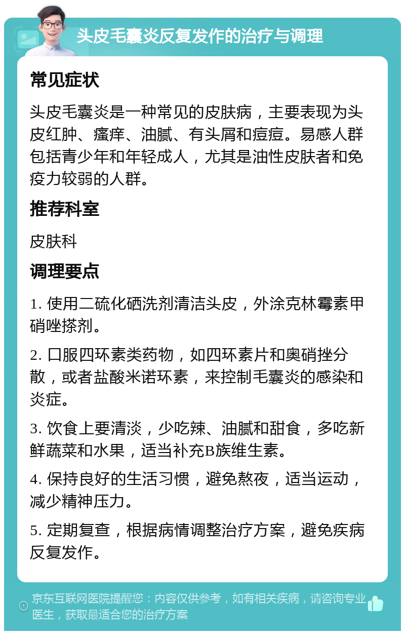 头皮毛囊炎反复发作的治疗与调理 常见症状 头皮毛囊炎是一种常见的皮肤病，主要表现为头皮红肿、瘙痒、油腻、有头屑和痘痘。易感人群包括青少年和年轻成人，尤其是油性皮肤者和免疫力较弱的人群。 推荐科室 皮肤科 调理要点 1. 使用二硫化硒洗剂清洁头皮，外涂克林霉素甲硝唑搽剂。 2. 口服四环素类药物，如四环素片和奥硝挫分散，或者盐酸米诺环素，来控制毛囊炎的感染和炎症。 3. 饮食上要清淡，少吃辣、油腻和甜食，多吃新鲜蔬菜和水果，适当补充B族维生素。 4. 保持良好的生活习惯，避免熬夜，适当运动，减少精神压力。 5. 定期复查，根据病情调整治疗方案，避免疾病反复发作。