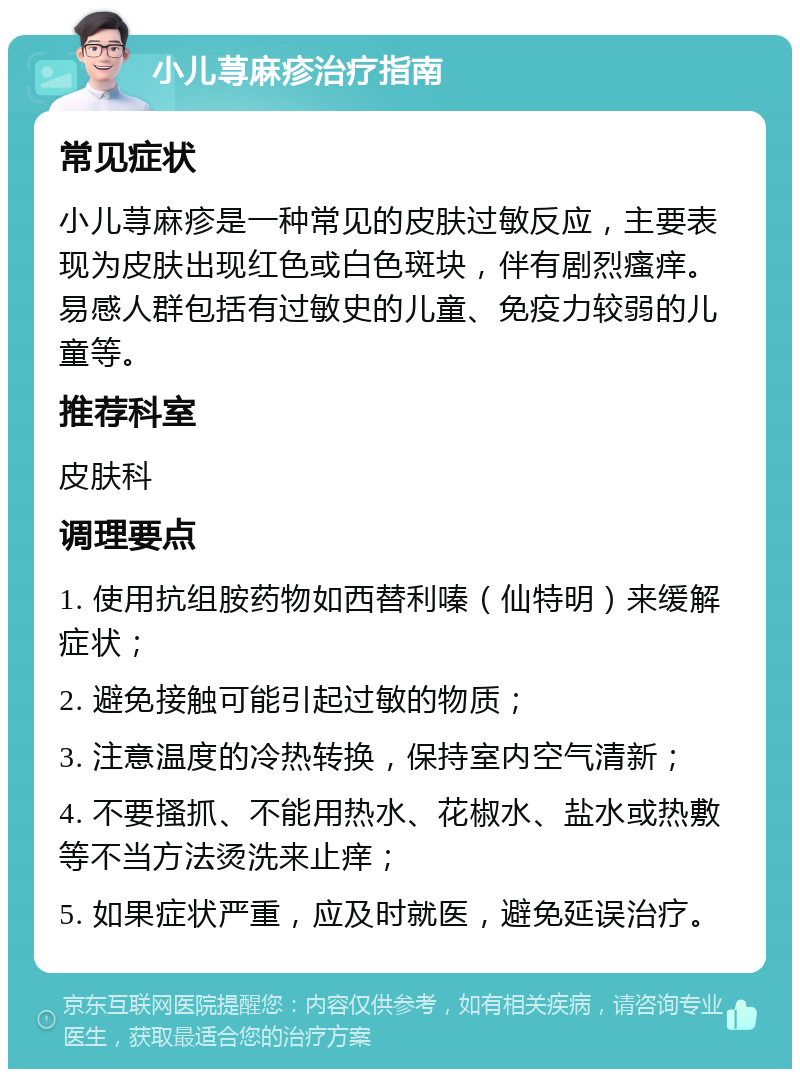 小儿荨麻疹治疗指南 常见症状 小儿荨麻疹是一种常见的皮肤过敏反应，主要表现为皮肤出现红色或白色斑块，伴有剧烈瘙痒。易感人群包括有过敏史的儿童、免疫力较弱的儿童等。 推荐科室 皮肤科 调理要点 1. 使用抗组胺药物如西替利嗪（仙特明）来缓解症状； 2. 避免接触可能引起过敏的物质； 3. 注意温度的冷热转换，保持室内空气清新； 4. 不要搔抓、不能用热水、花椒水、盐水或热敷等不当方法烫洗来止痒； 5. 如果症状严重，应及时就医，避免延误治疗。