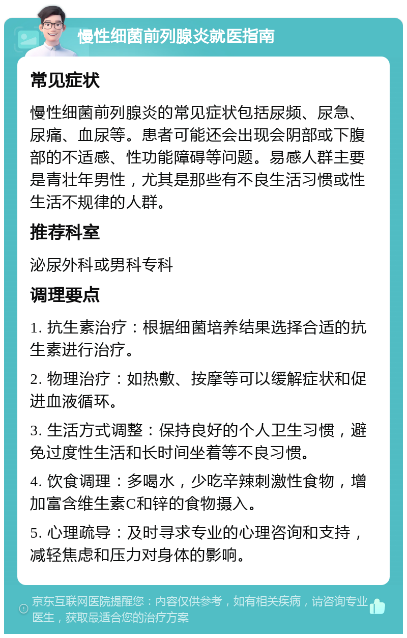 慢性细菌前列腺炎就医指南 常见症状 慢性细菌前列腺炎的常见症状包括尿频、尿急、尿痛、血尿等。患者可能还会出现会阴部或下腹部的不适感、性功能障碍等问题。易感人群主要是青壮年男性，尤其是那些有不良生活习惯或性生活不规律的人群。 推荐科室 泌尿外科或男科专科 调理要点 1. 抗生素治疗：根据细菌培养结果选择合适的抗生素进行治疗。 2. 物理治疗：如热敷、按摩等可以缓解症状和促进血液循环。 3. 生活方式调整：保持良好的个人卫生习惯，避免过度性生活和长时间坐着等不良习惯。 4. 饮食调理：多喝水，少吃辛辣刺激性食物，增加富含维生素C和锌的食物摄入。 5. 心理疏导：及时寻求专业的心理咨询和支持，减轻焦虑和压力对身体的影响。