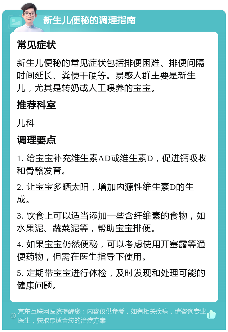 新生儿便秘的调理指南 常见症状 新生儿便秘的常见症状包括排便困难、排便间隔时间延长、粪便干硬等。易感人群主要是新生儿，尤其是转奶或人工喂养的宝宝。 推荐科室 儿科 调理要点 1. 给宝宝补充维生素AD或维生素D，促进钙吸收和骨骼发育。 2. 让宝宝多晒太阳，增加内源性维生素D的生成。 3. 饮食上可以适当添加一些含纤维素的食物，如水果泥、蔬菜泥等，帮助宝宝排便。 4. 如果宝宝仍然便秘，可以考虑使用开塞露等通便药物，但需在医生指导下使用。 5. 定期带宝宝进行体检，及时发现和处理可能的健康问题。