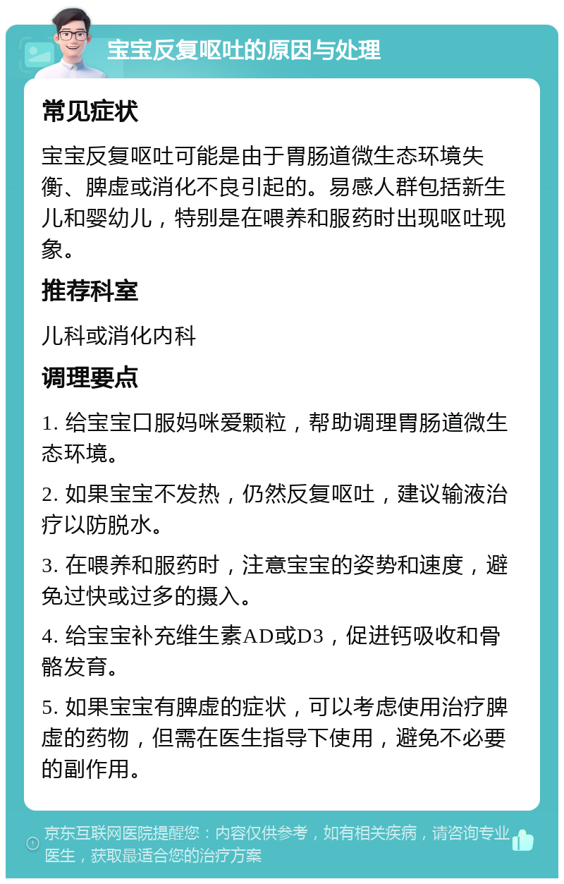 宝宝反复呕吐的原因与处理 常见症状 宝宝反复呕吐可能是由于胃肠道微生态环境失衡、脾虚或消化不良引起的。易感人群包括新生儿和婴幼儿，特别是在喂养和服药时出现呕吐现象。 推荐科室 儿科或消化内科 调理要点 1. 给宝宝口服妈咪爱颗粒，帮助调理胃肠道微生态环境。 2. 如果宝宝不发热，仍然反复呕吐，建议输液治疗以防脱水。 3. 在喂养和服药时，注意宝宝的姿势和速度，避免过快或过多的摄入。 4. 给宝宝补充维生素AD或D3，促进钙吸收和骨骼发育。 5. 如果宝宝有脾虚的症状，可以考虑使用治疗脾虚的药物，但需在医生指导下使用，避免不必要的副作用。