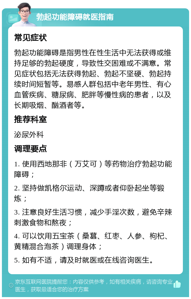 勃起功能障碍就医指南 常见症状 勃起功能障碍是指男性在性生活中无法获得或维持足够的勃起硬度，导致性交困难或不满意。常见症状包括无法获得勃起、勃起不坚硬、勃起持续时间短暂等。易感人群包括中老年男性、有心血管疾病、糖尿病、肥胖等慢性病的患者，以及长期吸烟、酗酒者等。 推荐科室 泌尿外科 调理要点 1. 使用西地那非（万艾可）等药物治疗勃起功能障碍； 2. 坚持做凯格尔运动、深蹲或者仰卧起坐等锻炼； 3. 注意良好生活习惯，减少手淫次数，避免辛辣刺激食物和熬夜； 4. 可以饮用五宝茶（桑葚、红枣、人参、枸杞、黄精混合泡茶）调理身体； 5. 如有不适，请及时就医或在线咨询医生。