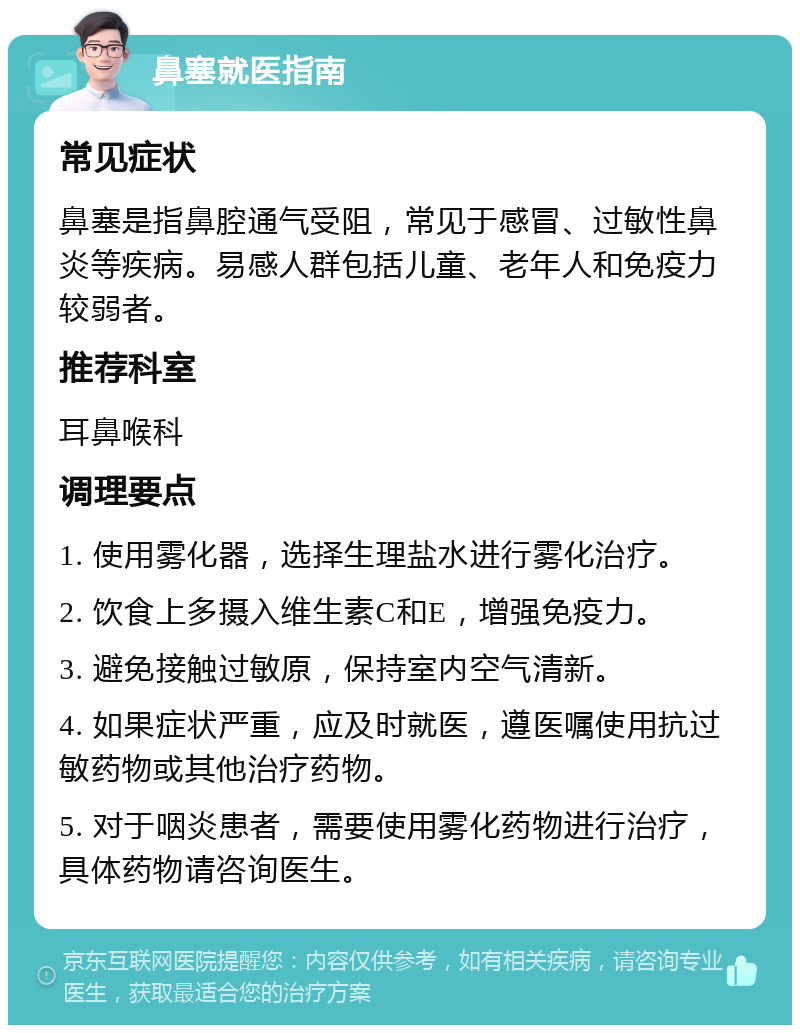 鼻塞就医指南 常见症状 鼻塞是指鼻腔通气受阻，常见于感冒、过敏性鼻炎等疾病。易感人群包括儿童、老年人和免疫力较弱者。 推荐科室 耳鼻喉科 调理要点 1. 使用雾化器，选择生理盐水进行雾化治疗。 2. 饮食上多摄入维生素C和E，增强免疫力。 3. 避免接触过敏原，保持室内空气清新。 4. 如果症状严重，应及时就医，遵医嘱使用抗过敏药物或其他治疗药物。 5. 对于咽炎患者，需要使用雾化药物进行治疗，具体药物请咨询医生。