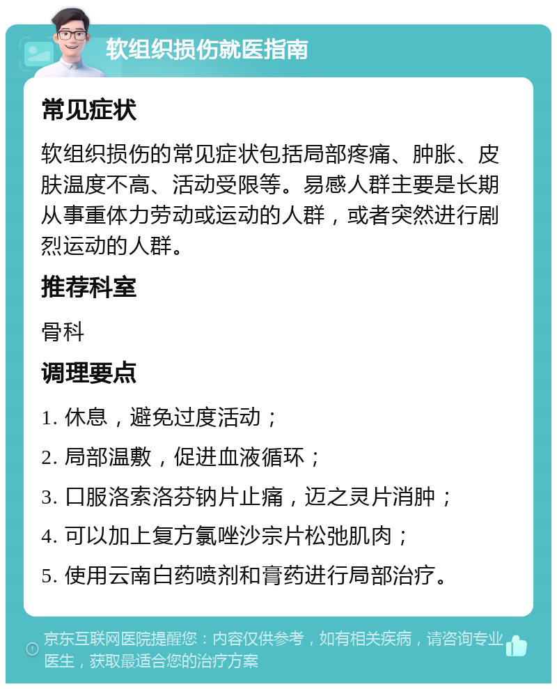 软组织损伤就医指南 常见症状 软组织损伤的常见症状包括局部疼痛、肿胀、皮肤温度不高、活动受限等。易感人群主要是长期从事重体力劳动或运动的人群，或者突然进行剧烈运动的人群。 推荐科室 骨科 调理要点 1. 休息，避免过度活动； 2. 局部温敷，促进血液循环； 3. 口服洛索洛芬钠片止痛，迈之灵片消肿； 4. 可以加上复方氯唑沙宗片松弛肌肉； 5. 使用云南白药喷剂和膏药进行局部治疗。