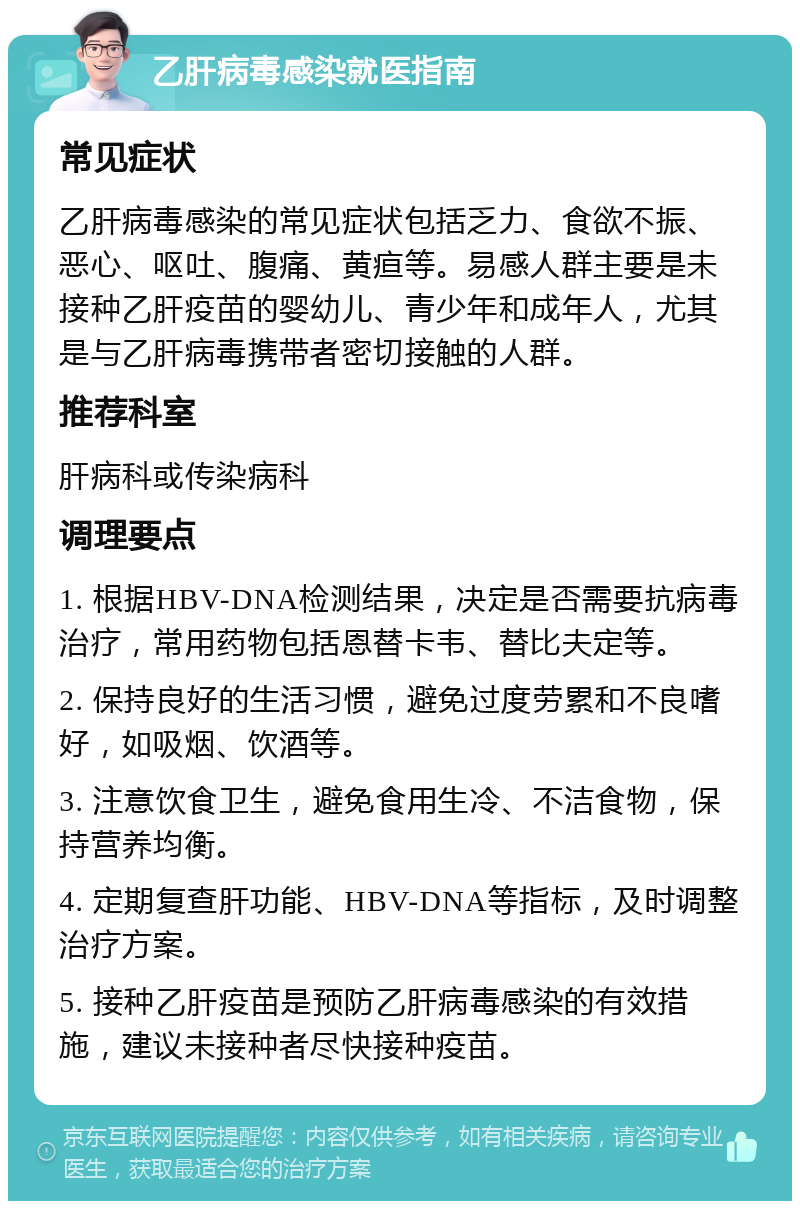 乙肝病毒感染就医指南 常见症状 乙肝病毒感染的常见症状包括乏力、食欲不振、恶心、呕吐、腹痛、黄疸等。易感人群主要是未接种乙肝疫苗的婴幼儿、青少年和成年人，尤其是与乙肝病毒携带者密切接触的人群。 推荐科室 肝病科或传染病科 调理要点 1. 根据HBV-DNA检测结果，决定是否需要抗病毒治疗，常用药物包括恩替卡韦、替比夫定等。 2. 保持良好的生活习惯，避免过度劳累和不良嗜好，如吸烟、饮酒等。 3. 注意饮食卫生，避免食用生冷、不洁食物，保持营养均衡。 4. 定期复查肝功能、HBV-DNA等指标，及时调整治疗方案。 5. 接种乙肝疫苗是预防乙肝病毒感染的有效措施，建议未接种者尽快接种疫苗。