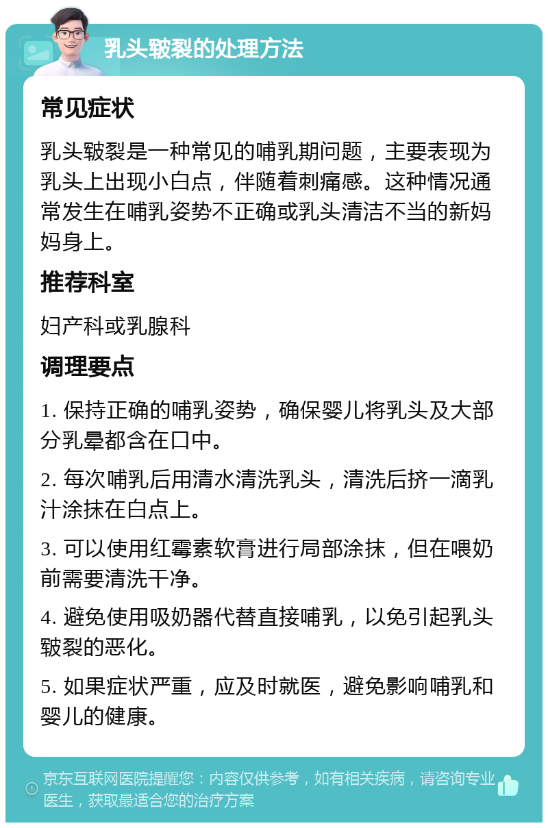 乳头皲裂的处理方法 常见症状 乳头皲裂是一种常见的哺乳期问题，主要表现为乳头上出现小白点，伴随着刺痛感。这种情况通常发生在哺乳姿势不正确或乳头清洁不当的新妈妈身上。 推荐科室 妇产科或乳腺科 调理要点 1. 保持正确的哺乳姿势，确保婴儿将乳头及大部分乳晕都含在口中。 2. 每次哺乳后用清水清洗乳头，清洗后挤一滴乳汁涂抹在白点上。 3. 可以使用红霉素软膏进行局部涂抹，但在喂奶前需要清洗干净。 4. 避免使用吸奶器代替直接哺乳，以免引起乳头皲裂的恶化。 5. 如果症状严重，应及时就医，避免影响哺乳和婴儿的健康。