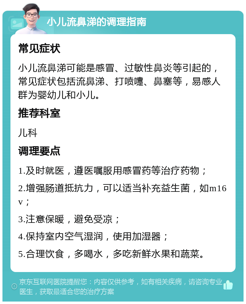 小儿流鼻涕的调理指南 常见症状 小儿流鼻涕可能是感冒、过敏性鼻炎等引起的，常见症状包括流鼻涕、打喷嚏、鼻塞等，易感人群为婴幼儿和小儿。 推荐科室 儿科 调理要点 1.及时就医，遵医嘱服用感冒药等治疗药物； 2.增强肠道抵抗力，可以适当补充益生菌，如m16v； 3.注意保暖，避免受凉； 4.保持室内空气湿润，使用加湿器； 5.合理饮食，多喝水，多吃新鲜水果和蔬菜。