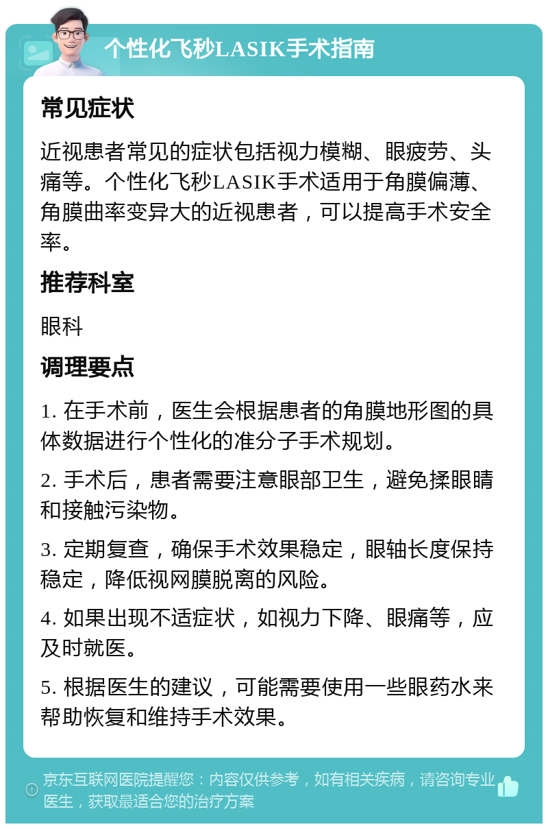 个性化飞秒LASIK手术指南 常见症状 近视患者常见的症状包括视力模糊、眼疲劳、头痛等。个性化飞秒LASIK手术适用于角膜偏薄、角膜曲率变异大的近视患者，可以提高手术安全率。 推荐科室 眼科 调理要点 1. 在手术前，医生会根据患者的角膜地形图的具体数据进行个性化的准分子手术规划。 2. 手术后，患者需要注意眼部卫生，避免揉眼睛和接触污染物。 3. 定期复查，确保手术效果稳定，眼轴长度保持稳定，降低视网膜脱离的风险。 4. 如果出现不适症状，如视力下降、眼痛等，应及时就医。 5. 根据医生的建议，可能需要使用一些眼药水来帮助恢复和维持手术效果。