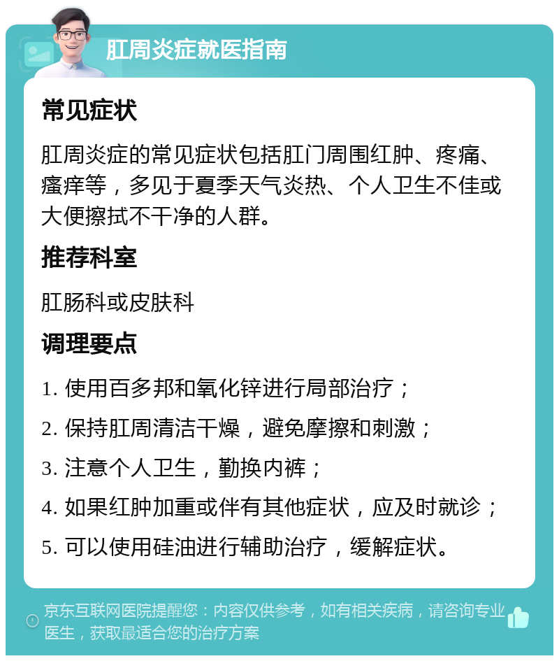 肛周炎症就医指南 常见症状 肛周炎症的常见症状包括肛门周围红肿、疼痛、瘙痒等，多见于夏季天气炎热、个人卫生不佳或大便擦拭不干净的人群。 推荐科室 肛肠科或皮肤科 调理要点 1. 使用百多邦和氧化锌进行局部治疗； 2. 保持肛周清洁干燥，避免摩擦和刺激； 3. 注意个人卫生，勤换内裤； 4. 如果红肿加重或伴有其他症状，应及时就诊； 5. 可以使用硅油进行辅助治疗，缓解症状。