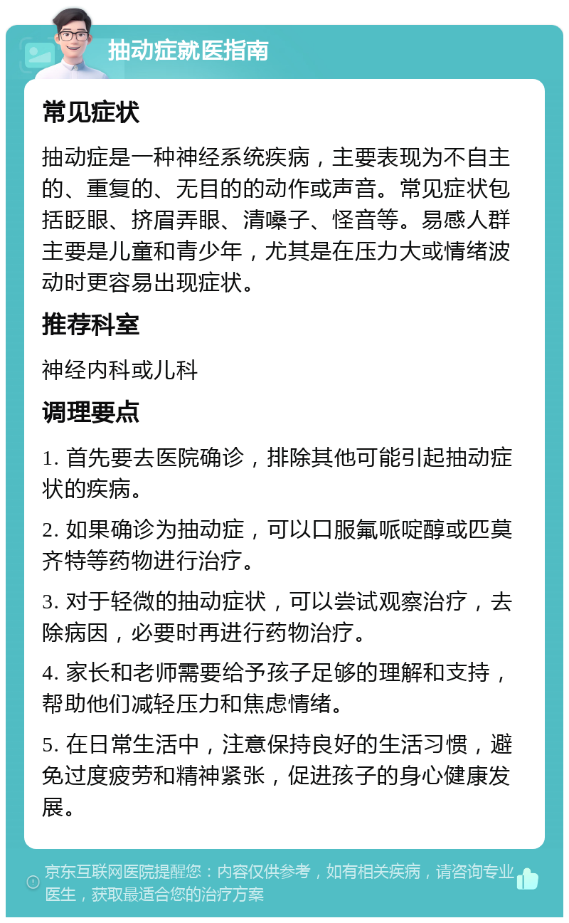 抽动症就医指南 常见症状 抽动症是一种神经系统疾病，主要表现为不自主的、重复的、无目的的动作或声音。常见症状包括眨眼、挤眉弄眼、清嗓子、怪音等。易感人群主要是儿童和青少年，尤其是在压力大或情绪波动时更容易出现症状。 推荐科室 神经内科或儿科 调理要点 1. 首先要去医院确诊，排除其他可能引起抽动症状的疾病。 2. 如果确诊为抽动症，可以口服氟哌啶醇或匹莫齐特等药物进行治疗。 3. 对于轻微的抽动症状，可以尝试观察治疗，去除病因，必要时再进行药物治疗。 4. 家长和老师需要给予孩子足够的理解和支持，帮助他们减轻压力和焦虑情绪。 5. 在日常生活中，注意保持良好的生活习惯，避免过度疲劳和精神紧张，促进孩子的身心健康发展。