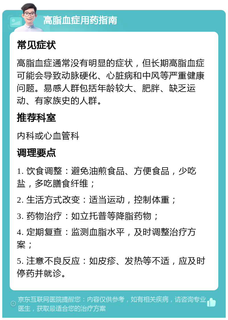 高脂血症用药指南 常见症状 高脂血症通常没有明显的症状，但长期高脂血症可能会导致动脉硬化、心脏病和中风等严重健康问题。易感人群包括年龄较大、肥胖、缺乏运动、有家族史的人群。 推荐科室 内科或心血管科 调理要点 1. 饮食调整：避免油煎食品、方便食品，少吃盐，多吃膳食纤维； 2. 生活方式改变：适当运动，控制体重； 3. 药物治疗：如立托普等降脂药物； 4. 定期复查：监测血脂水平，及时调整治疗方案； 5. 注意不良反应：如皮疹、发热等不适，应及时停药并就诊。