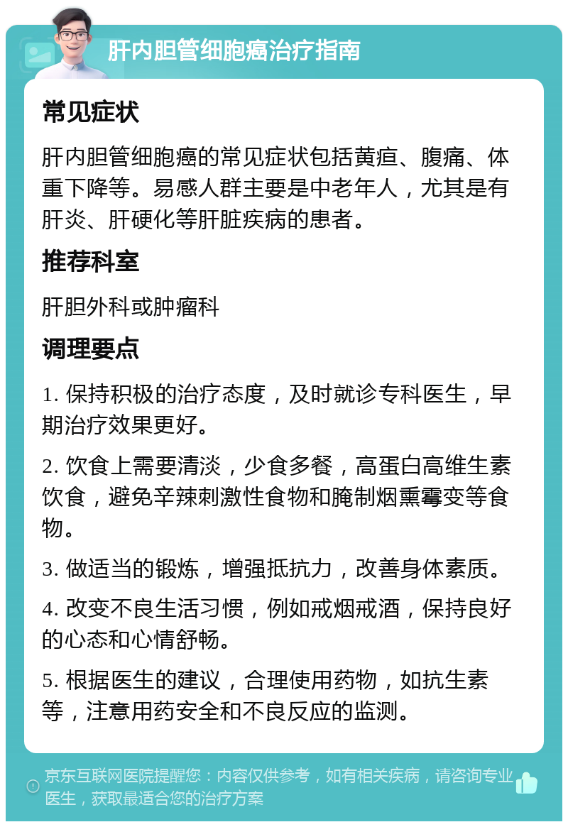 肝内胆管细胞癌治疗指南 常见症状 肝内胆管细胞癌的常见症状包括黄疸、腹痛、体重下降等。易感人群主要是中老年人，尤其是有肝炎、肝硬化等肝脏疾病的患者。 推荐科室 肝胆外科或肿瘤科 调理要点 1. 保持积极的治疗态度，及时就诊专科医生，早期治疗效果更好。 2. 饮食上需要清淡，少食多餐，高蛋白高维生素饮食，避免辛辣刺激性食物和腌制烟熏霉变等食物。 3. 做适当的锻炼，增强抵抗力，改善身体素质。 4. 改变不良生活习惯，例如戒烟戒酒，保持良好的心态和心情舒畅。 5. 根据医生的建议，合理使用药物，如抗生素等，注意用药安全和不良反应的监测。