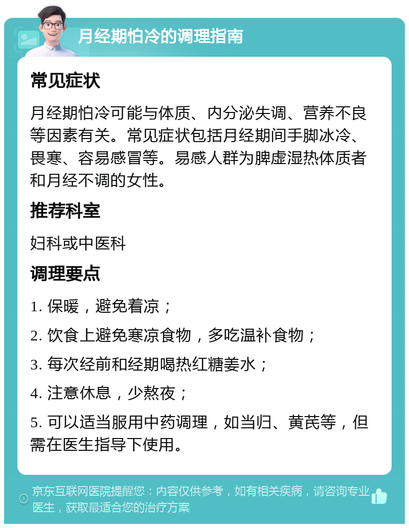 月经期怕冷的调理指南 常见症状 月经期怕冷可能与体质、内分泌失调、营养不良等因素有关。常见症状包括月经期间手脚冰冷、畏寒、容易感冒等。易感人群为脾虚湿热体质者和月经不调的女性。 推荐科室 妇科或中医科 调理要点 1. 保暖，避免着凉； 2. 饮食上避免寒凉食物，多吃温补食物； 3. 每次经前和经期喝热红糖姜水； 4. 注意休息，少熬夜； 5. 可以适当服用中药调理，如当归、黄芪等，但需在医生指导下使用。