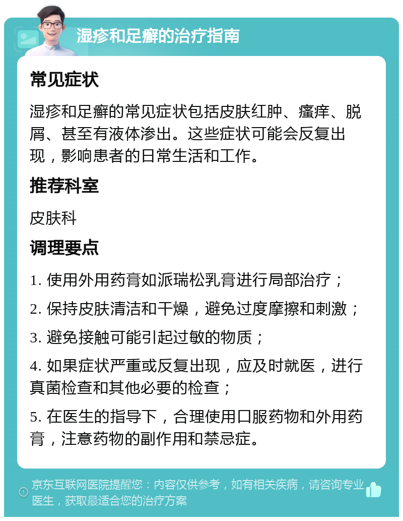 湿疹和足癣的治疗指南 常见症状 湿疹和足癣的常见症状包括皮肤红肿、瘙痒、脱屑、甚至有液体渗出。这些症状可能会反复出现，影响患者的日常生活和工作。 推荐科室 皮肤科 调理要点 1. 使用外用药膏如派瑞松乳膏进行局部治疗； 2. 保持皮肤清洁和干燥，避免过度摩擦和刺激； 3. 避免接触可能引起过敏的物质； 4. 如果症状严重或反复出现，应及时就医，进行真菌检查和其他必要的检查； 5. 在医生的指导下，合理使用口服药物和外用药膏，注意药物的副作用和禁忌症。