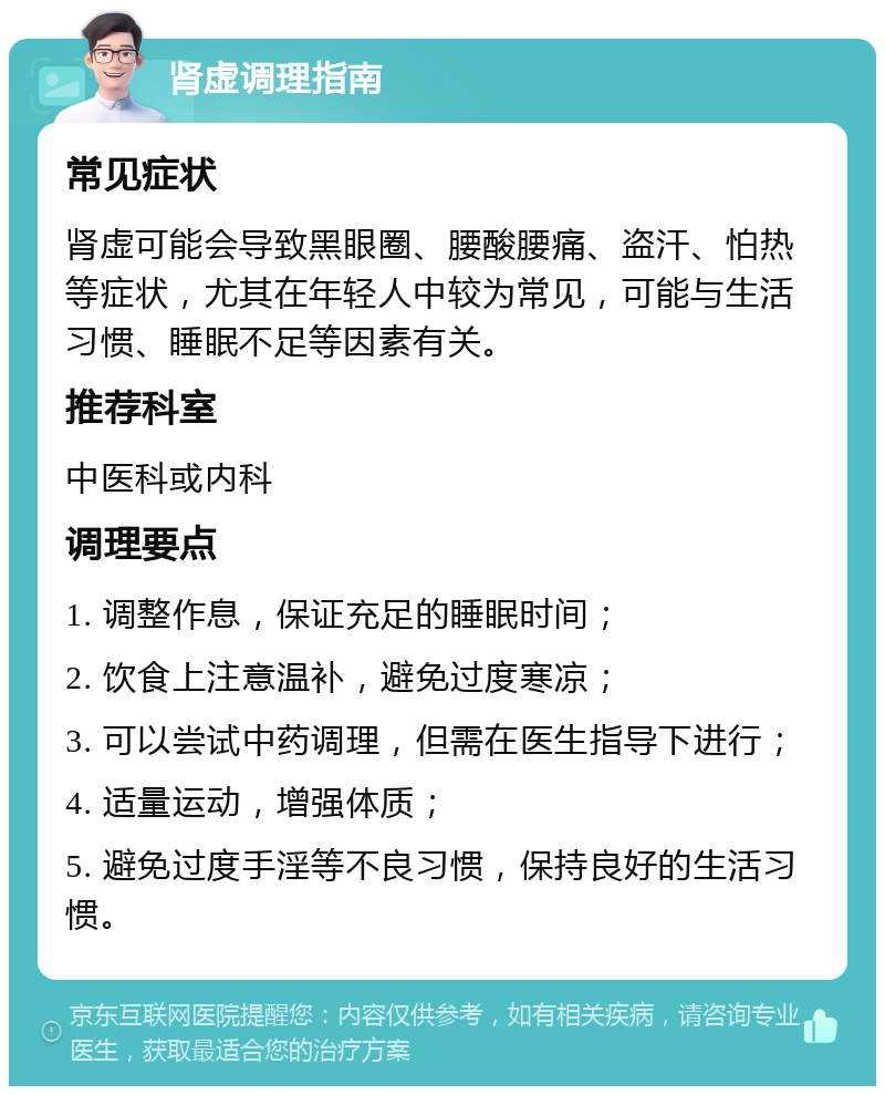 肾虚调理指南 常见症状 肾虚可能会导致黑眼圈、腰酸腰痛、盗汗、怕热等症状，尤其在年轻人中较为常见，可能与生活习惯、睡眠不足等因素有关。 推荐科室 中医科或内科 调理要点 1. 调整作息，保证充足的睡眠时间； 2. 饮食上注意温补，避免过度寒凉； 3. 可以尝试中药调理，但需在医生指导下进行； 4. 适量运动，增强体质； 5. 避免过度手淫等不良习惯，保持良好的生活习惯。