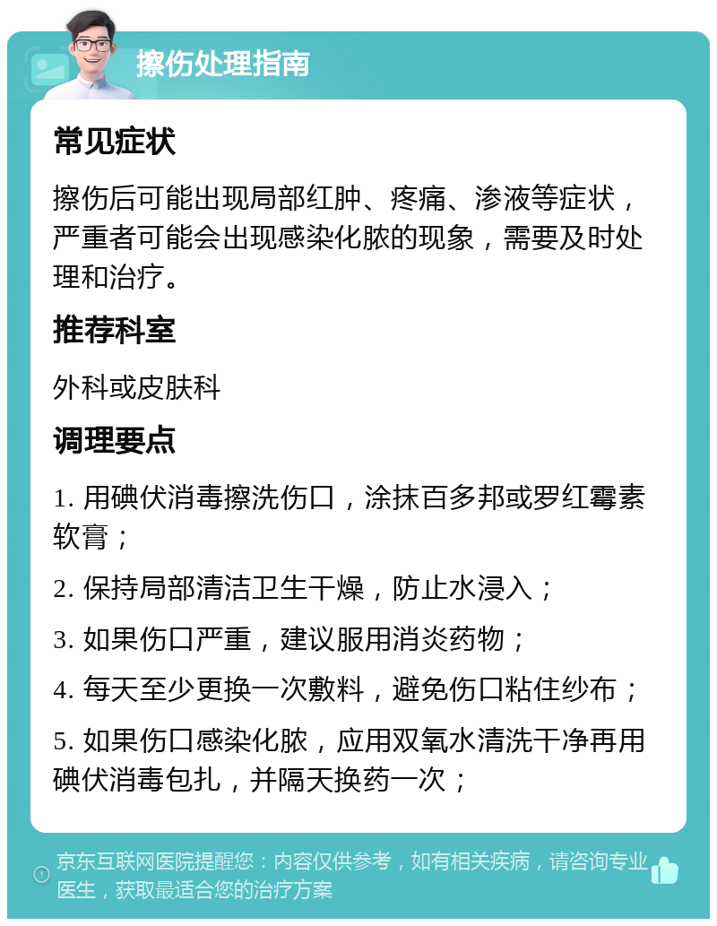 擦伤处理指南 常见症状 擦伤后可能出现局部红肿、疼痛、渗液等症状，严重者可能会出现感染化脓的现象，需要及时处理和治疗。 推荐科室 外科或皮肤科 调理要点 1. 用碘伏消毒擦洗伤口，涂抹百多邦或罗红霉素软膏； 2. 保持局部清洁卫生干燥，防止水浸入； 3. 如果伤口严重，建议服用消炎药物； 4. 每天至少更换一次敷料，避免伤口粘住纱布； 5. 如果伤口感染化脓，应用双氧水清洗干净再用碘伏消毒包扎，并隔天换药一次；