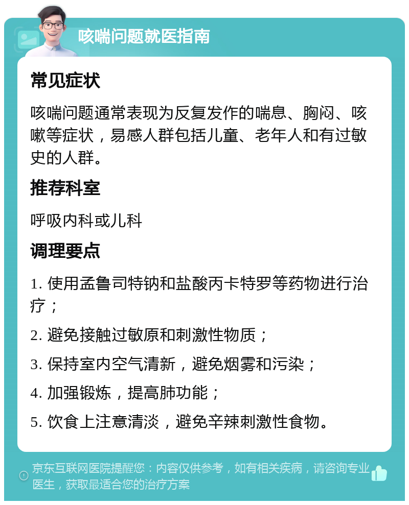 咳喘问题就医指南 常见症状 咳喘问题通常表现为反复发作的喘息、胸闷、咳嗽等症状，易感人群包括儿童、老年人和有过敏史的人群。 推荐科室 呼吸内科或儿科 调理要点 1. 使用孟鲁司特钠和盐酸丙卡特罗等药物进行治疗； 2. 避免接触过敏原和刺激性物质； 3. 保持室内空气清新，避免烟雾和污染； 4. 加强锻炼，提高肺功能； 5. 饮食上注意清淡，避免辛辣刺激性食物。