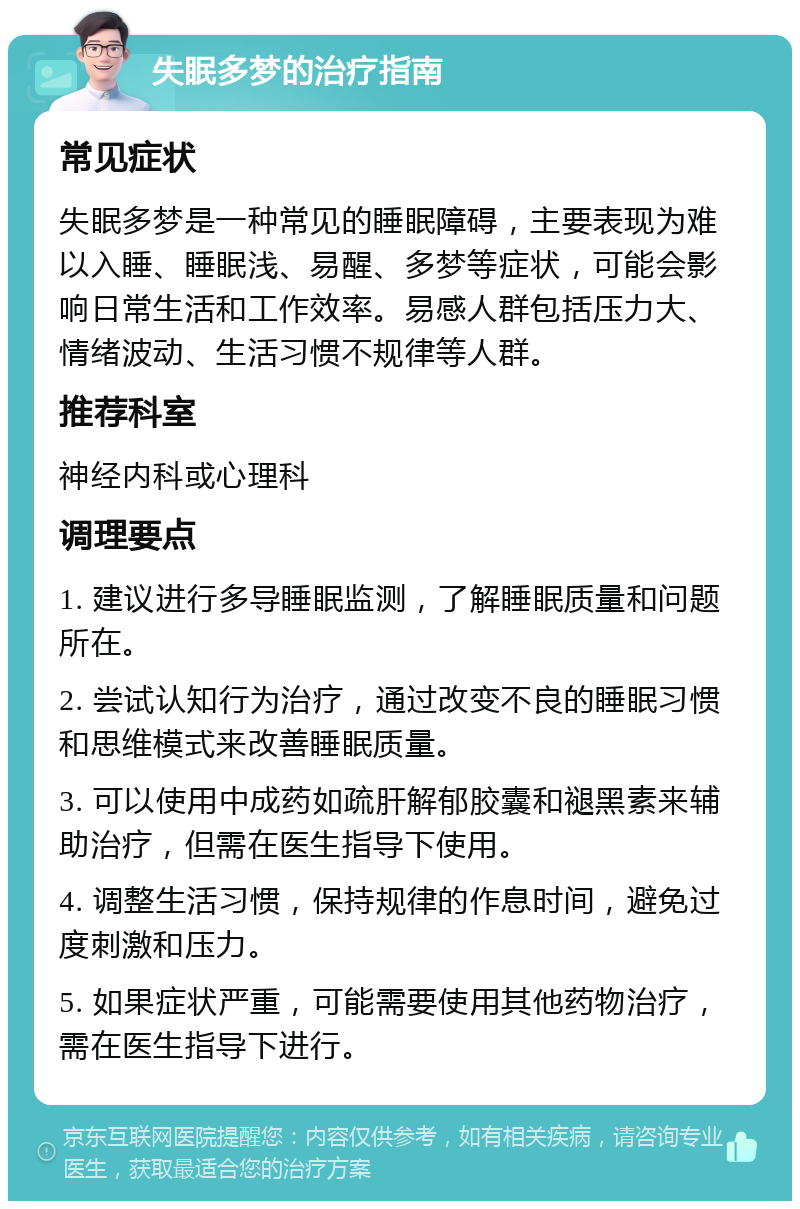 失眠多梦的治疗指南 常见症状 失眠多梦是一种常见的睡眠障碍，主要表现为难以入睡、睡眠浅、易醒、多梦等症状，可能会影响日常生活和工作效率。易感人群包括压力大、情绪波动、生活习惯不规律等人群。 推荐科室 神经内科或心理科 调理要点 1. 建议进行多导睡眠监测，了解睡眠质量和问题所在。 2. 尝试认知行为治疗，通过改变不良的睡眠习惯和思维模式来改善睡眠质量。 3. 可以使用中成药如疏肝解郁胶囊和褪黑素来辅助治疗，但需在医生指导下使用。 4. 调整生活习惯，保持规律的作息时间，避免过度刺激和压力。 5. 如果症状严重，可能需要使用其他药物治疗，需在医生指导下进行。