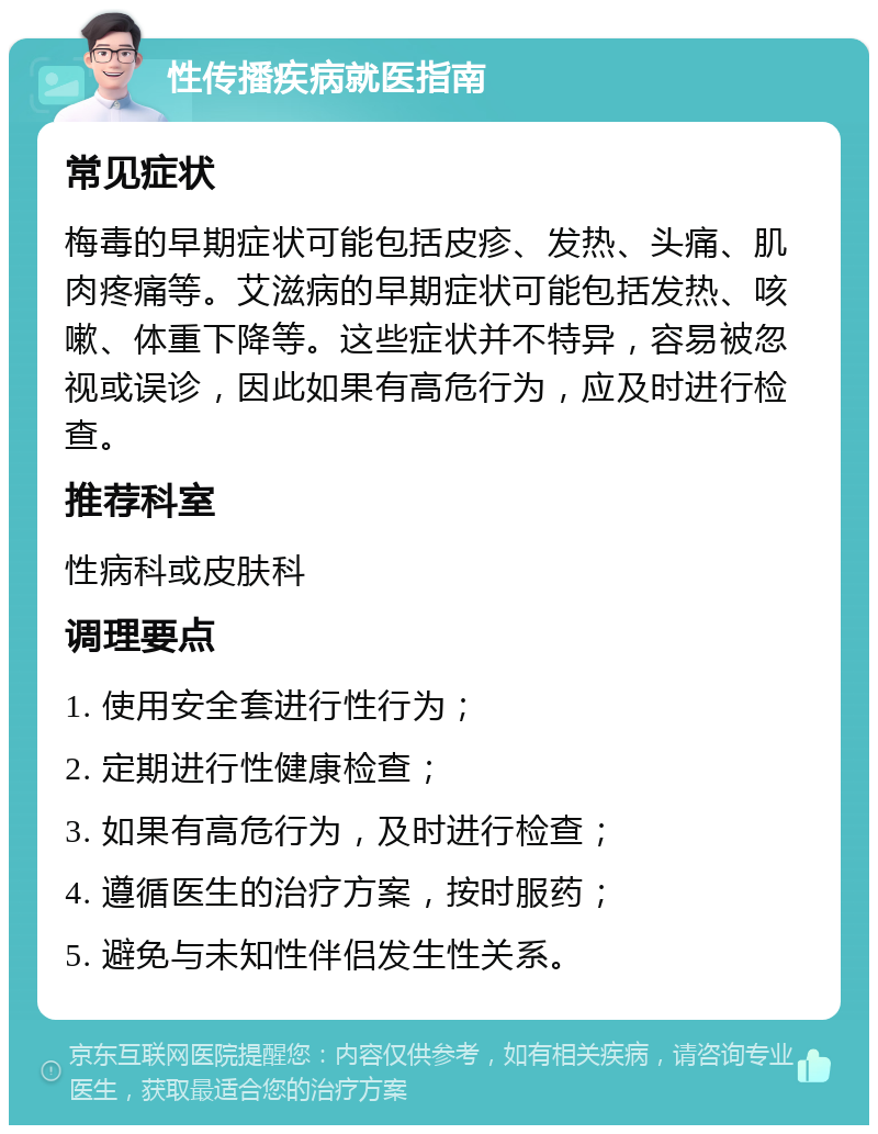 性传播疾病就医指南 常见症状 梅毒的早期症状可能包括皮疹、发热、头痛、肌肉疼痛等。艾滋病的早期症状可能包括发热、咳嗽、体重下降等。这些症状并不特异，容易被忽视或误诊，因此如果有高危行为，应及时进行检查。 推荐科室 性病科或皮肤科 调理要点 1. 使用安全套进行性行为； 2. 定期进行性健康检查； 3. 如果有高危行为，及时进行检查； 4. 遵循医生的治疗方案，按时服药； 5. 避免与未知性伴侣发生性关系。