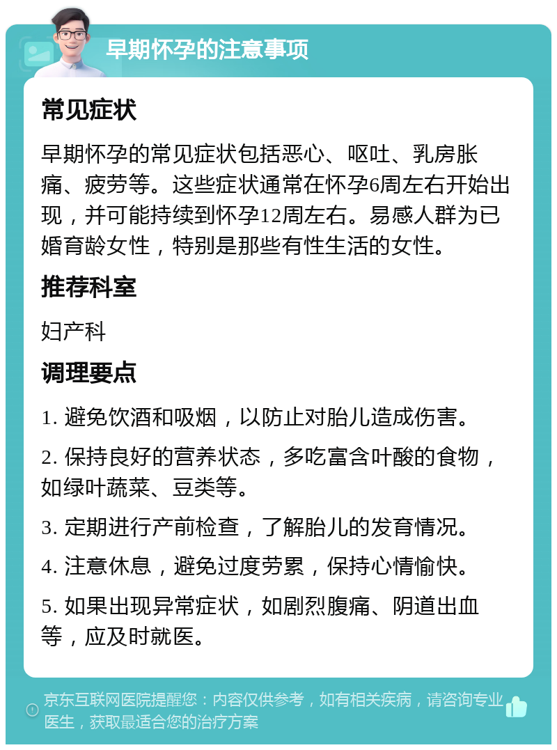 早期怀孕的注意事项 常见症状 早期怀孕的常见症状包括恶心、呕吐、乳房胀痛、疲劳等。这些症状通常在怀孕6周左右开始出现，并可能持续到怀孕12周左右。易感人群为已婚育龄女性，特别是那些有性生活的女性。 推荐科室 妇产科 调理要点 1. 避免饮酒和吸烟，以防止对胎儿造成伤害。 2. 保持良好的营养状态，多吃富含叶酸的食物，如绿叶蔬菜、豆类等。 3. 定期进行产前检查，了解胎儿的发育情况。 4. 注意休息，避免过度劳累，保持心情愉快。 5. 如果出现异常症状，如剧烈腹痛、阴道出血等，应及时就医。