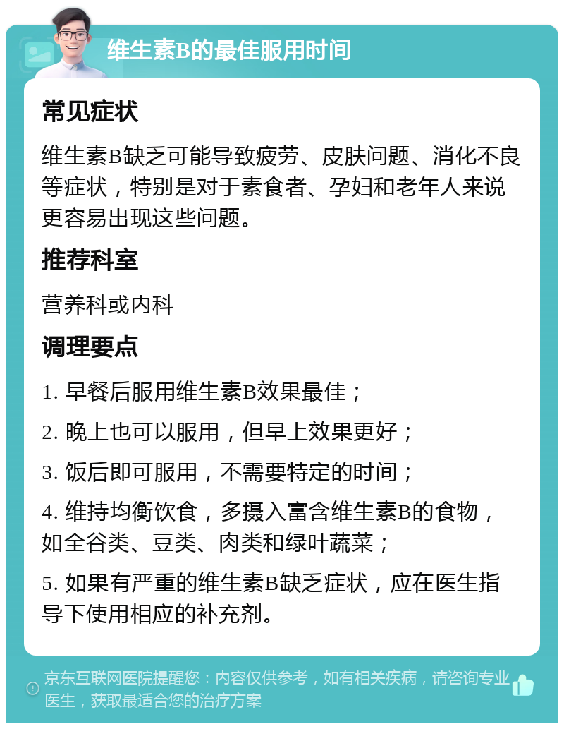 维生素B的最佳服用时间 常见症状 维生素B缺乏可能导致疲劳、皮肤问题、消化不良等症状，特别是对于素食者、孕妇和老年人来说更容易出现这些问题。 推荐科室 营养科或内科 调理要点 1. 早餐后服用维生素B效果最佳； 2. 晚上也可以服用，但早上效果更好； 3. 饭后即可服用，不需要特定的时间； 4. 维持均衡饮食，多摄入富含维生素B的食物，如全谷类、豆类、肉类和绿叶蔬菜； 5. 如果有严重的维生素B缺乏症状，应在医生指导下使用相应的补充剂。