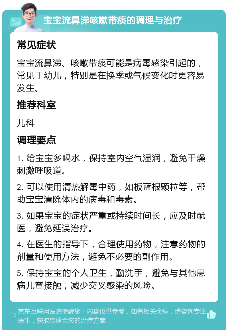 宝宝流鼻涕咳嗽带痰的调理与治疗 常见症状 宝宝流鼻涕、咳嗽带痰可能是病毒感染引起的，常见于幼儿，特别是在换季或气候变化时更容易发生。 推荐科室 儿科 调理要点 1. 给宝宝多喝水，保持室内空气湿润，避免干燥刺激呼吸道。 2. 可以使用清热解毒中药，如板蓝根颗粒等，帮助宝宝清除体内的病毒和毒素。 3. 如果宝宝的症状严重或持续时间长，应及时就医，避免延误治疗。 4. 在医生的指导下，合理使用药物，注意药物的剂量和使用方法，避免不必要的副作用。 5. 保持宝宝的个人卫生，勤洗手，避免与其他患病儿童接触，减少交叉感染的风险。