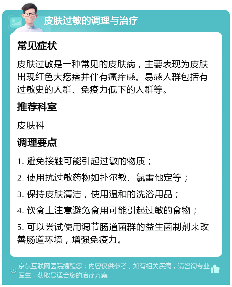 皮肤过敏的调理与治疗 常见症状 皮肤过敏是一种常见的皮肤病，主要表现为皮肤出现红色大疙瘩并伴有瘙痒感。易感人群包括有过敏史的人群、免疫力低下的人群等。 推荐科室 皮肤科 调理要点 1. 避免接触可能引起过敏的物质； 2. 使用抗过敏药物如扑尔敏、氯雷他定等； 3. 保持皮肤清洁，使用温和的洗浴用品； 4. 饮食上注意避免食用可能引起过敏的食物； 5. 可以尝试使用调节肠道菌群的益生菌制剂来改善肠道环境，增强免疫力。