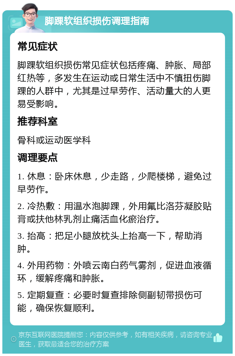 脚踝软组织损伤调理指南 常见症状 脚踝软组织损伤常见症状包括疼痛、肿胀、局部红热等，多发生在运动或日常生活中不慎扭伤脚踝的人群中，尤其是过早劳作、活动量大的人更易受影响。 推荐科室 骨科或运动医学科 调理要点 1. 休息：卧床休息，少走路，少爬楼梯，避免过早劳作。 2. 冷热敷：用温水泡脚踝，外用氟比洛芬凝胶贴膏或扶他林乳剂止痛活血化瘀治疗。 3. 抬高：把足小腿放枕头上抬高一下，帮助消肿。 4. 外用药物：外喷云南白药气雾剂，促进血液循环，缓解疼痛和肿胀。 5. 定期复查：必要时复查排除侧副韧带损伤可能，确保恢复顺利。