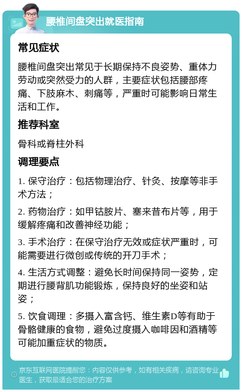 腰椎间盘突出就医指南 常见症状 腰椎间盘突出常见于长期保持不良姿势、重体力劳动或突然受力的人群，主要症状包括腰部疼痛、下肢麻木、刺痛等，严重时可能影响日常生活和工作。 推荐科室 骨科或脊柱外科 调理要点 1. 保守治疗：包括物理治疗、针灸、按摩等非手术方法； 2. 药物治疗：如甲钴胺片、塞来昔布片等，用于缓解疼痛和改善神经功能； 3. 手术治疗：在保守治疗无效或症状严重时，可能需要进行微创或传统的开刀手术； 4. 生活方式调整：避免长时间保持同一姿势，定期进行腰背肌功能锻炼，保持良好的坐姿和站姿； 5. 饮食调理：多摄入富含钙、维生素D等有助于骨骼健康的食物，避免过度摄入咖啡因和酒精等可能加重症状的物质。