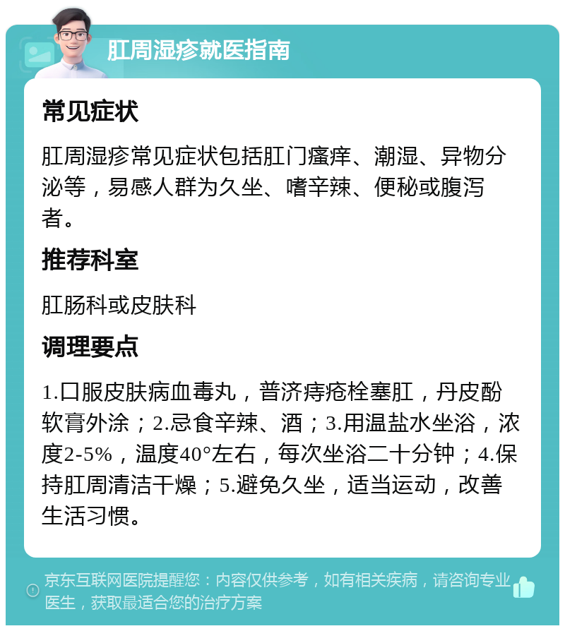 肛周湿疹就医指南 常见症状 肛周湿疹常见症状包括肛门瘙痒、潮湿、异物分泌等，易感人群为久坐、嗜辛辣、便秘或腹泻者。 推荐科室 肛肠科或皮肤科 调理要点 1.口服皮肤病血毒丸，普济痔疮栓塞肛，丹皮酚软膏外涂；2.忌食辛辣、酒；3.用温盐水坐浴，浓度2-5%，温度40°左右，每次坐浴二十分钟；4.保持肛周清洁干燥；5.避免久坐，适当运动，改善生活习惯。