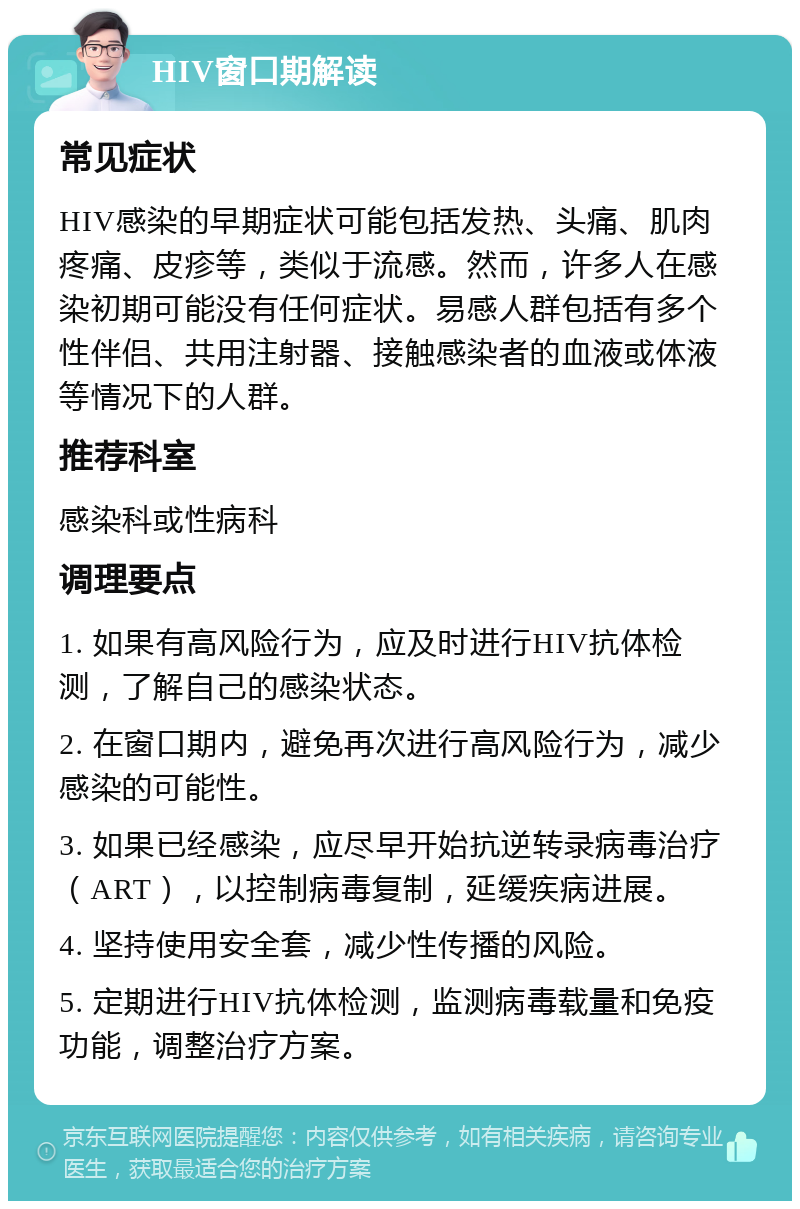 HIV窗口期解读 常见症状 HIV感染的早期症状可能包括发热、头痛、肌肉疼痛、皮疹等，类似于流感。然而，许多人在感染初期可能没有任何症状。易感人群包括有多个性伴侣、共用注射器、接触感染者的血液或体液等情况下的人群。 推荐科室 感染科或性病科 调理要点 1. 如果有高风险行为，应及时进行HIV抗体检测，了解自己的感染状态。 2. 在窗口期内，避免再次进行高风险行为，减少感染的可能性。 3. 如果已经感染，应尽早开始抗逆转录病毒治疗（ART），以控制病毒复制，延缓疾病进展。 4. 坚持使用安全套，减少性传播的风险。 5. 定期进行HIV抗体检测，监测病毒载量和免疫功能，调整治疗方案。