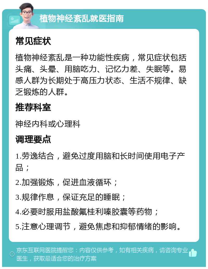 植物神经紊乱就医指南 常见症状 植物神经紊乱是一种功能性疾病，常见症状包括头痛、头晕、用脑吃力、记忆力差、失眠等。易感人群为长期处于高压力状态、生活不规律、缺乏锻炼的人群。 推荐科室 神经内科或心理科 调理要点 1.劳逸结合，避免过度用脑和长时间使用电子产品； 2.加强锻炼，促进血液循环； 3.规律作息，保证充足的睡眠； 4.必要时服用盐酸氟桂利嗪胶囊等药物； 5.注意心理调节，避免焦虑和抑郁情绪的影响。